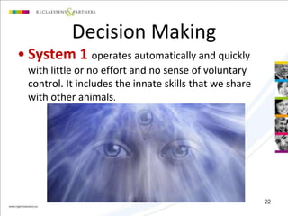 Decision Making 
• System 1 operates automatically and quickly 
with little or no effort and no sense of voluntary 
control. It includes the innate skills that we share 
with other animals. 
22 
 