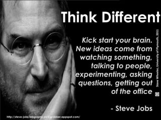 Think Different 
Kick start your brain. 
New ideas come from 
watching something, 
talking to people, 
experimenting, asking 
questions, getting out 
of the office 
- Steve Jobs 
http://steve-jobs-biography.pics-grabber.appspot.com/ 
Steve Wheeler, University of Plymouth, 2011 
 