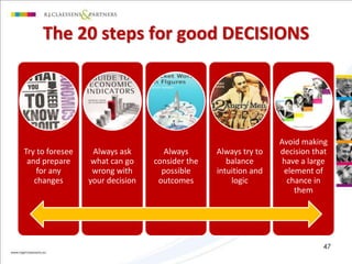 The 20 steps for good DECISIONS 
Try to foresee 
and prepare 
for any 
changes 
Always ask 
what can go 
wrong with 
your decision 
Always 
consider the 
possible 
outcomes 
Always try to 
balance 
intuition and 
logic 
Avoid making 
decision that 
have a large 
element of 
chance in 
them 
47 
 
