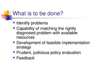 What is to be done?
 Identify problems 
 Capability of matching the rightly 
diagnosed problem with available 
resources
 Development of feasible implementation 
strategy
 Prudent, judicious policy evaluation
 Feedback
 