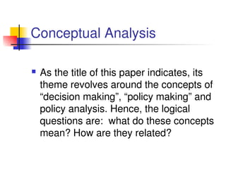 Conceptual Analysis
 As the title of this paper indicates, its 
theme revolves around the concepts of 
“decision making”, “policy making” and 
policy analysis. Hence, the logical 
questions are:  what do these concepts 
mean? How are they related?
 