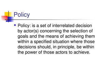 Policy
 Policy: is a set of interrelated decision 
by actor(s) concerning the selection of 
goals and the means of achieving them 
within a specified situation where those 
decisions should, in principle, be within 
the power of those actors to achieve. 
 