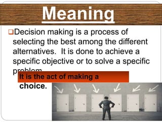 Meaning
Decision making is a process of
selecting the best among the different
alternatives. It is done to achieve a
specific objective or to solve a specific
problem.
It is the act of making a
choice.
 