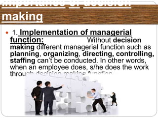 Importance of decision
making
 1. Implementation of managerial
function: Without decision
making different managerial function such as
planning, organizing, directing, controlling,
staffing can’t be conducted. In other words,
when an employee does, s/he does the work
through decision making function.
 