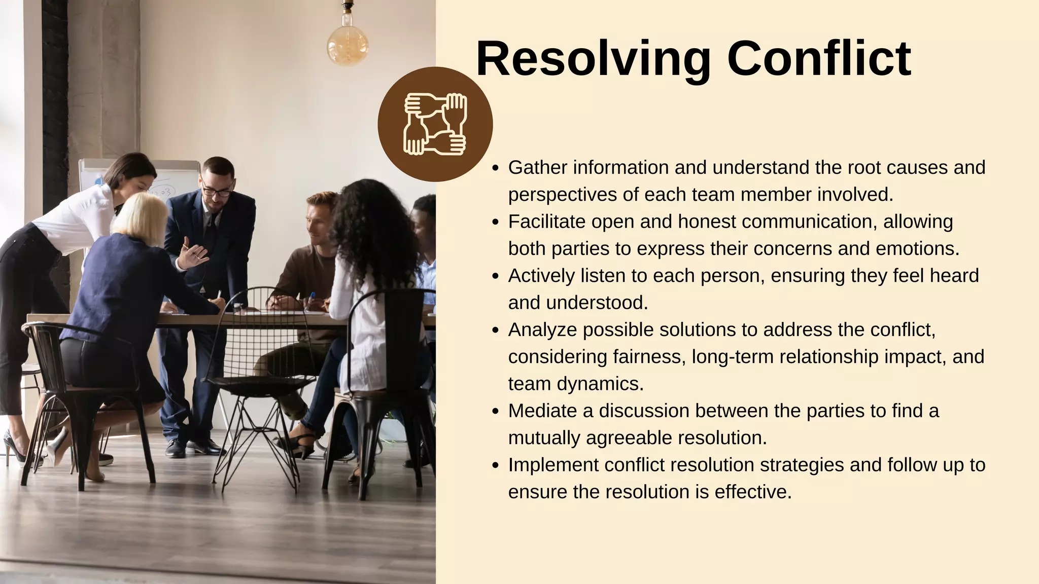 Resolving Conflict
Gather information and understand the root causes and
perspectives of each team member involved.
Facilitate open and honest communication, allowing
both parties to express their concerns and emotions.
Actively listen to each person, ensuring they feel heard
and understood.
Analyze possible solutions to address the conflict,
considering fairness, long-term relationship impact, and
team dynamics.
Mediate a discussion between the parties to find a
mutually agreeable resolution.
Implement conflict resolution strategies and follow up to
ensure the resolution is effective.
 