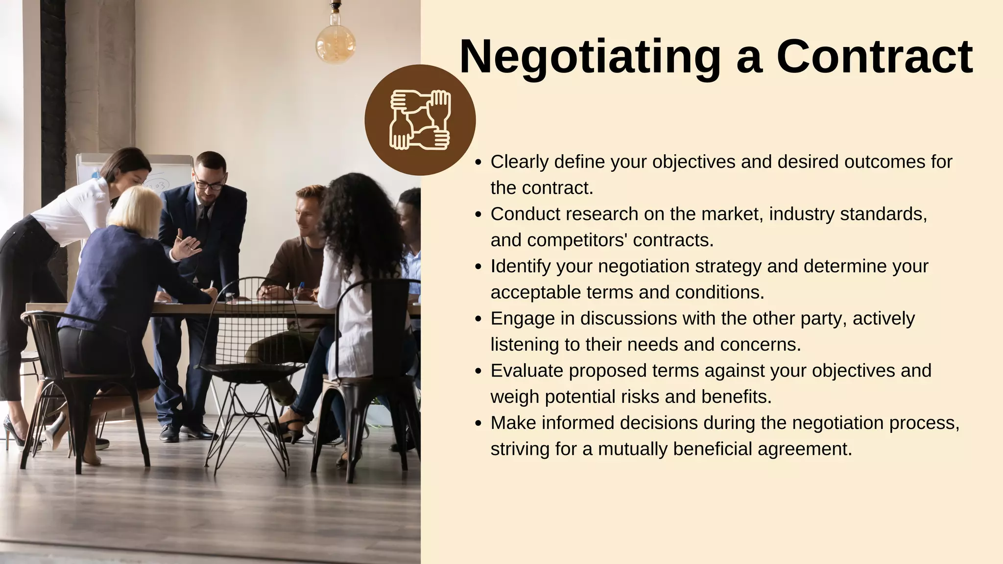 Negotiating a Contract
Clearly define your objectives and desired outcomes for
the contract.
Conduct research on the market, industry standards,
and competitors' contracts.
Identify your negotiation strategy and determine your
acceptable terms and conditions.
Engage in discussions with the other party, actively
listening to their needs and concerns.
Evaluate proposed terms against your objectives and
weigh potential risks and benefits.
Make informed decisions during the negotiation process,
striving for a mutually beneficial agreement.
 