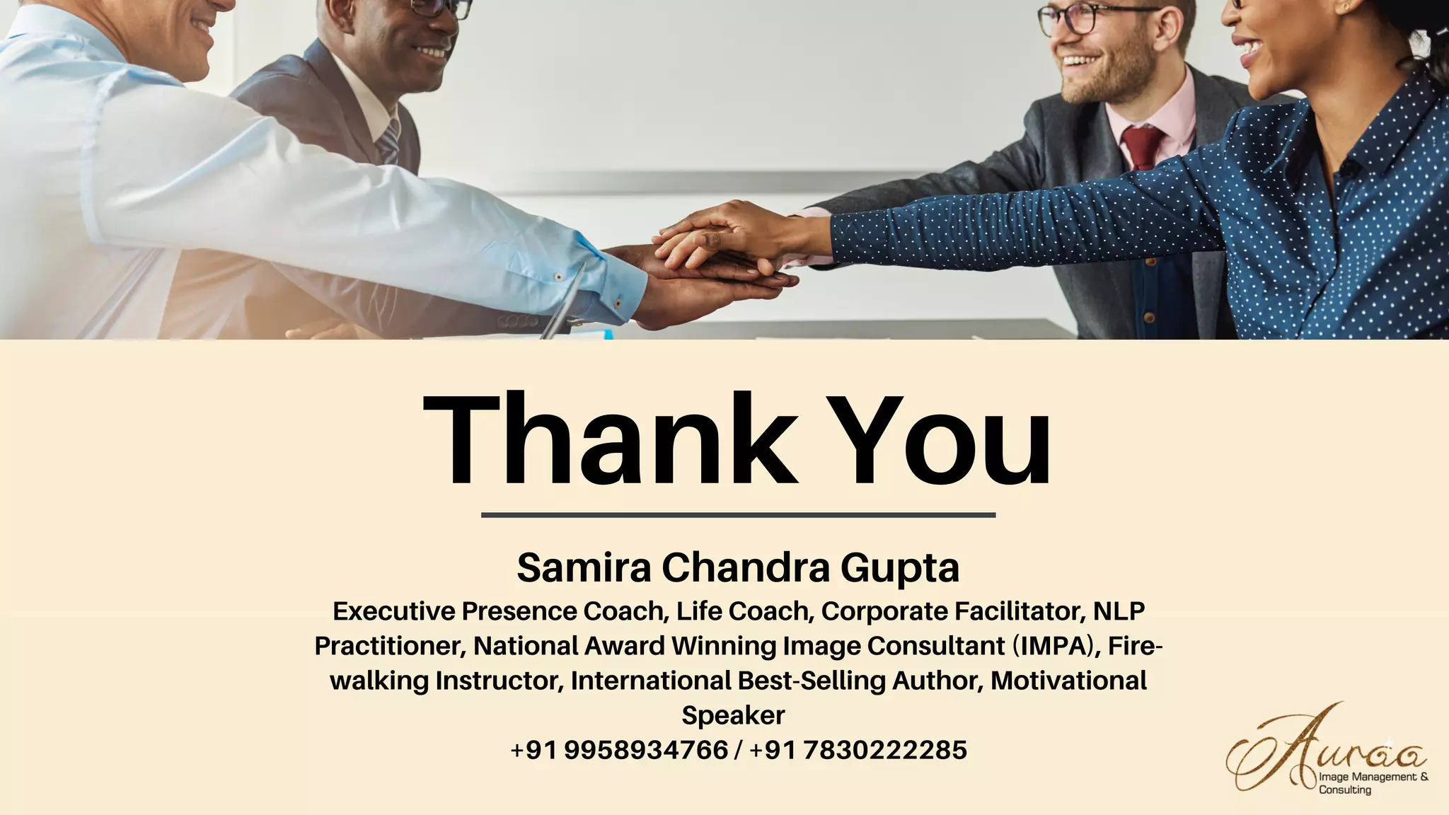 Thank You
Samira Chandra Gupta
Executive Presence Coach, Life Coach, Corporate Facilitator, NLP
Practitioner, National Award Winning Image Consultant (IMPA), Fire-
walking Instructor, International Best-Selling Author, Motivational
Speaker
+91 9958934766 / +91 7830222285
 