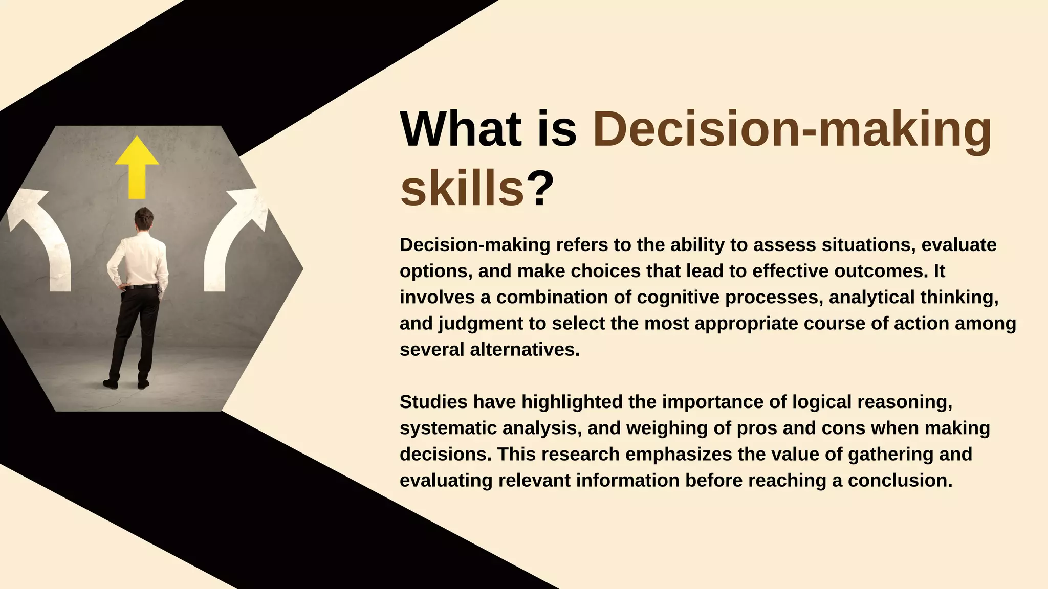 What is Decision-making
skills?
Decision-making refers to the ability to assess situations, evaluate
options, and make choices that lead to effective outcomes. It
involves a combination of cognitive processes, analytical thinking,
and judgment to select the most appropriate course of action among
several alternatives.
Studies have highlighted the importance of logical reasoning,
systematic analysis, and weighing of pros and cons when making
decisions. This research emphasizes the value of gathering and
evaluating relevant information before reaching a conclusion.
 