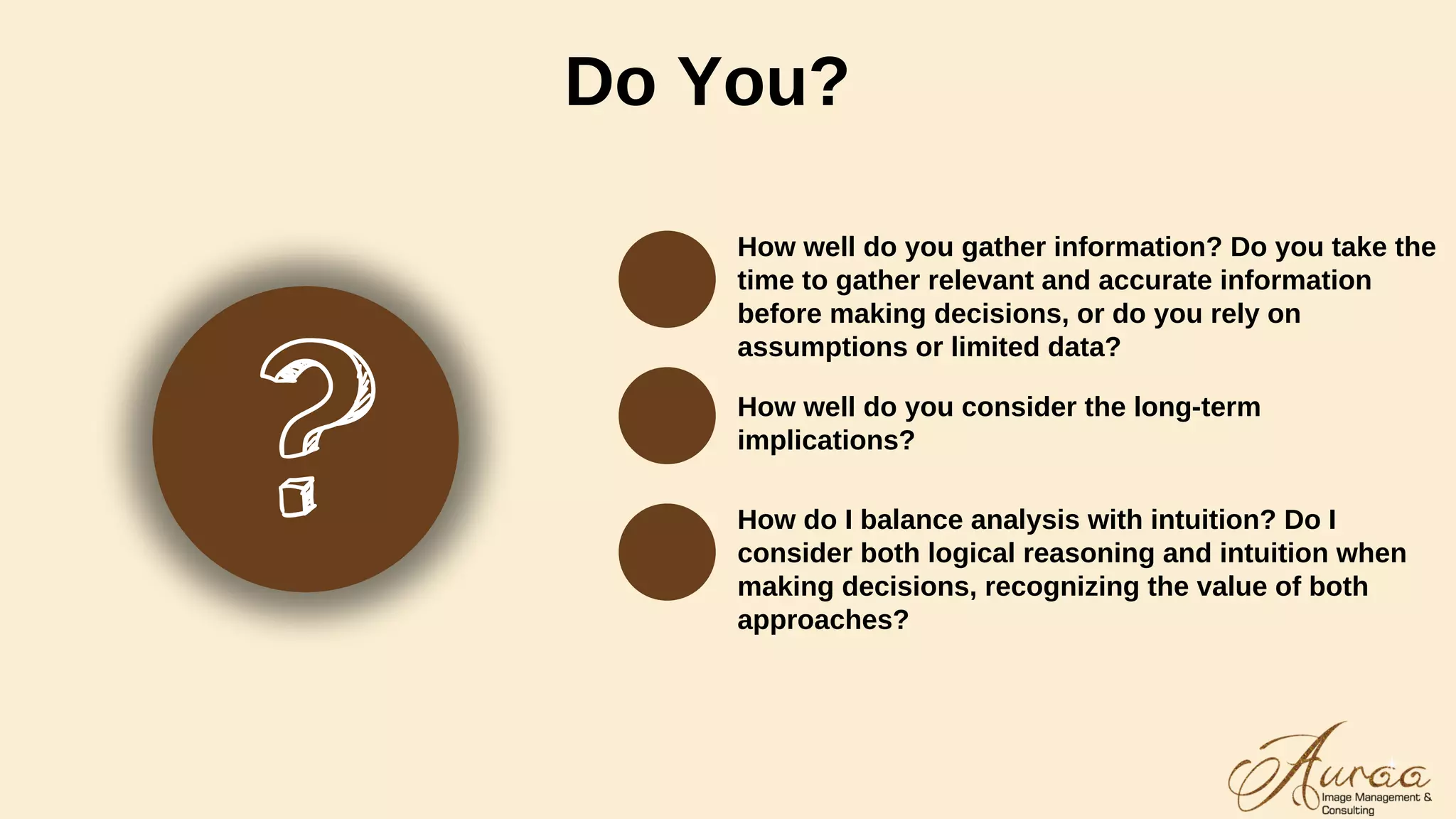 Do You?
How well do you gather information? Do you take the
time to gather relevant and accurate information
before making decisions, or do you rely on
assumptions or limited data?
How well do you consider the long-term
implications?
How do I balance analysis with intuition? Do I
consider both logical reasoning and intuition when
making decisions, recognizing the value of both
approaches?
 