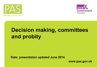 Decision making, committees 
and probity 
Date: presentation updated June 2014 
www.pas.gov.uk 
 