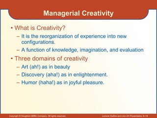 Managerial Creativity What is Creativity? It is the reorganization of experience into new configurations. A function of knowledge, imagination, and evaluation Three domains of creativity Art (ah!) as in beauty Discovery (aha!) as in enlightenment. Humor (haha!) as in joyful pleasure. 