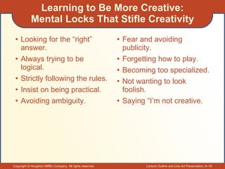 Learning to Be More Creative: Mental Locks That Stifle Creativity Looking for the “right” answer. Always trying to be logical. Strictly following the rules. Insist on being practical. Avoiding ambiguity. Fear and avoiding publicity. Forgetting how to play. Becoming too specialized. Not wanting to look foolish. Saying “I’m not creative. 