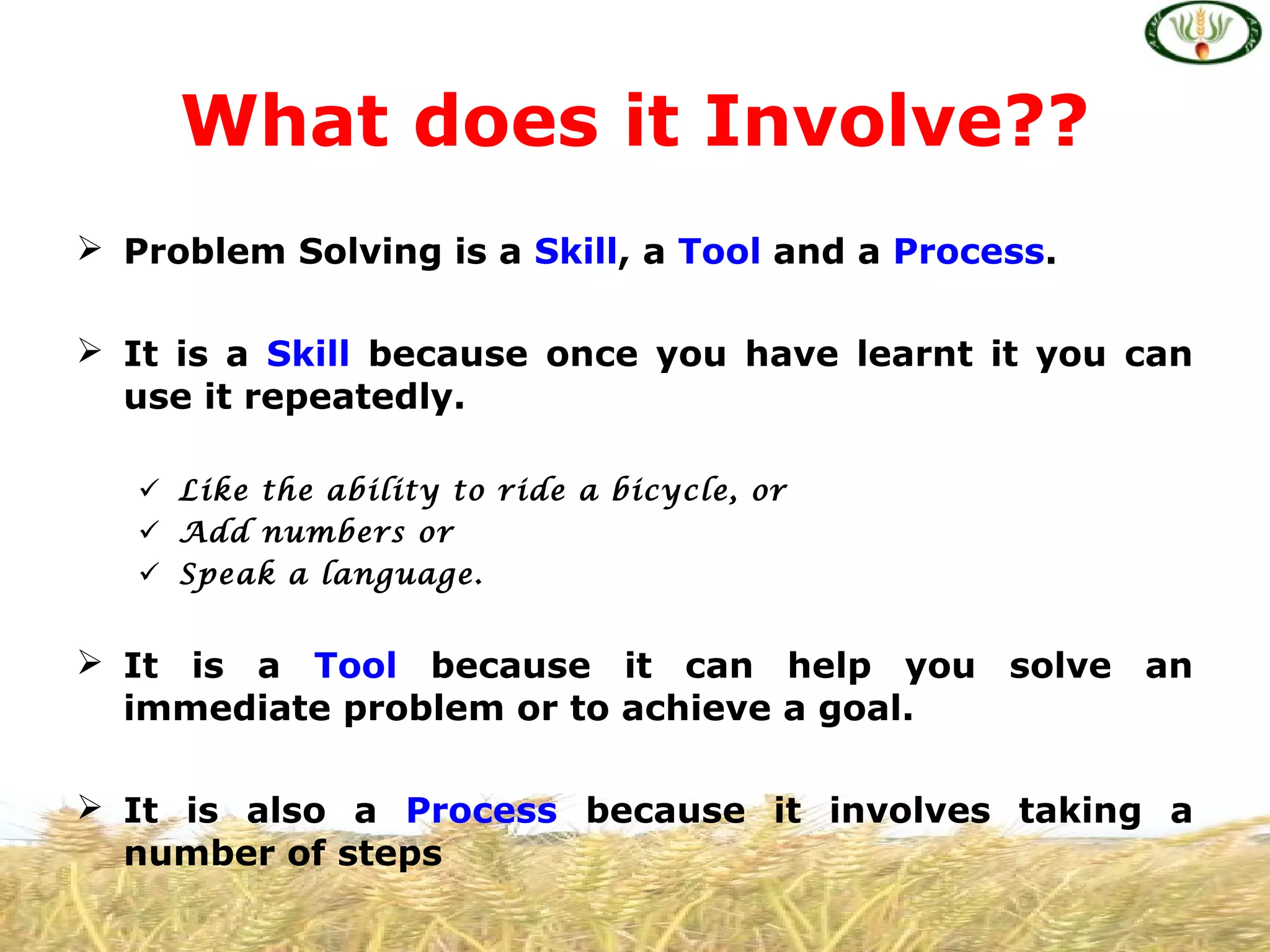  Problem Solving is a Skill, a Tool and a Process.
 It is a Skill because once you have learnt it you can
use it repeatedly.
 Like the ability to ride a bicycle, or
 Add numbers or
 Speak a language.
 It is a Tool because it can help you solve an
immediate problem or to achieve a goal.
 It is also a Process because it involves taking a
number of steps
What does it Involve??
 