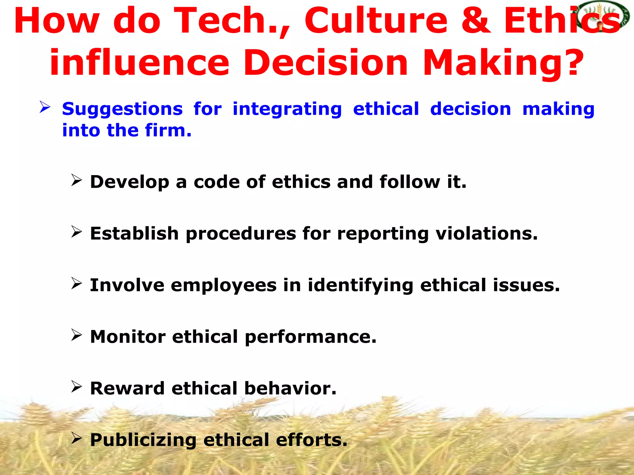  Suggestions for integrating ethical decision making
into the firm.
 Develop a code of ethics and follow it.
 Establish procedures for reporting violations.
 Involve employees in identifying ethical issues.
 Monitor ethical performance.
 Reward ethical behavior.
 Publicizing ethical efforts.
How do Tech., Culture & Ethics
influence Decision Making?
 