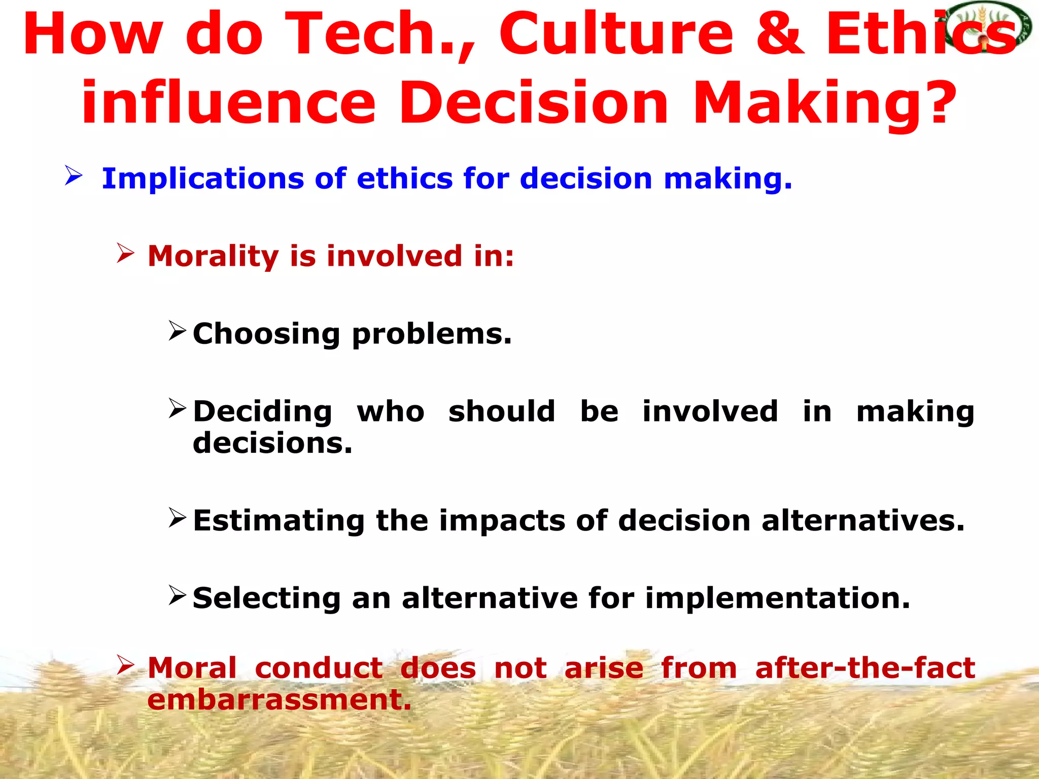  Implications of ethics for decision making.
 Morality is involved in:
Choosing problems.
Deciding who should be involved in making
decisions.
Estimating the impacts of decision alternatives.
Selecting an alternative for implementation.
 Moral conduct does not arise from after-the-fact
embarrassment.
How do Tech., Culture & Ethics
influence Decision Making?
 
