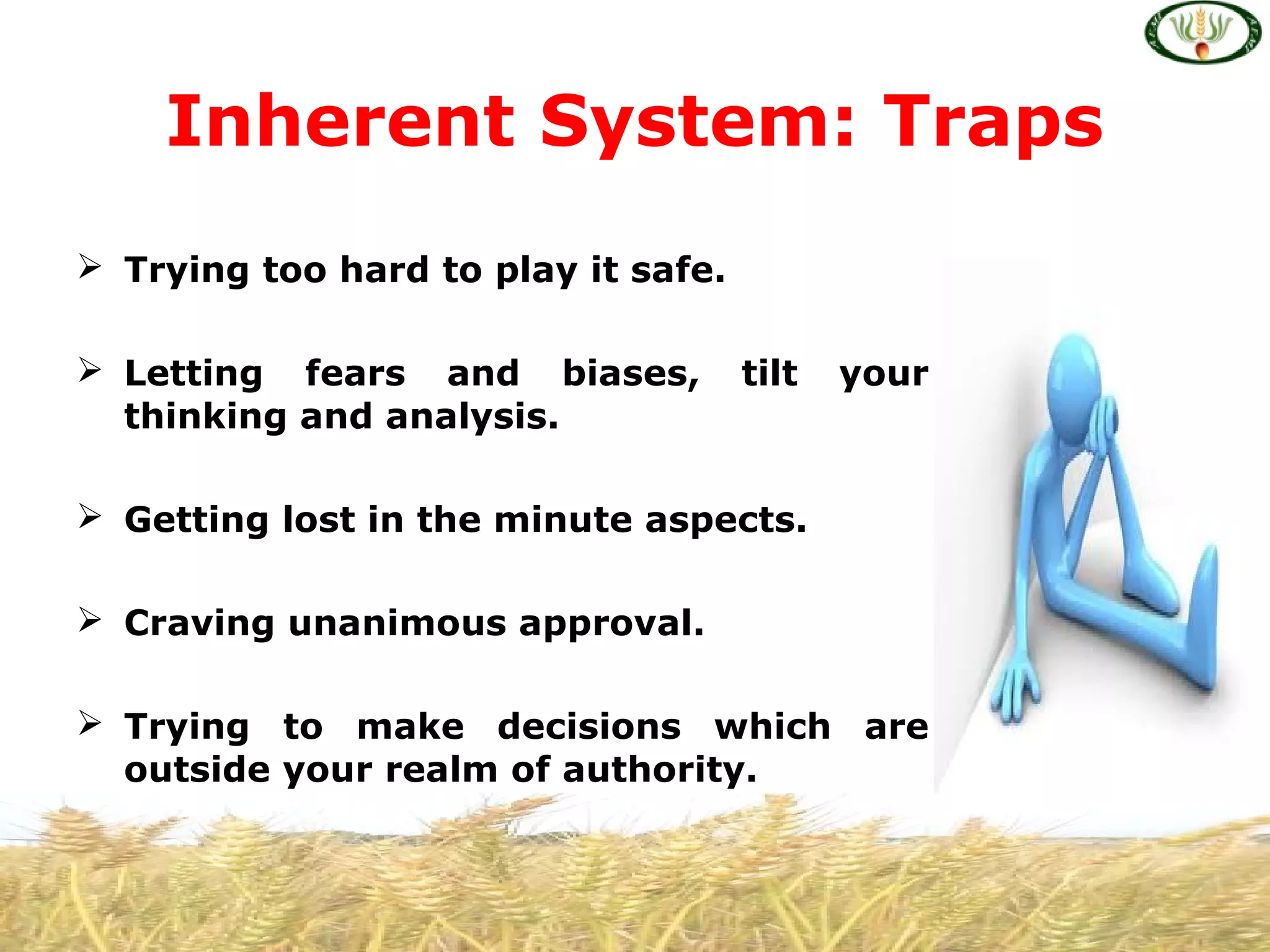  Trying too hard to play it safe.
 Letting fears and biases, tilt your
thinking and analysis.
 Getting lost in the minute aspects.
 Craving unanimous approval.
 Trying to make decisions which are
outside your realm of authority.
Inherent System: Traps
 