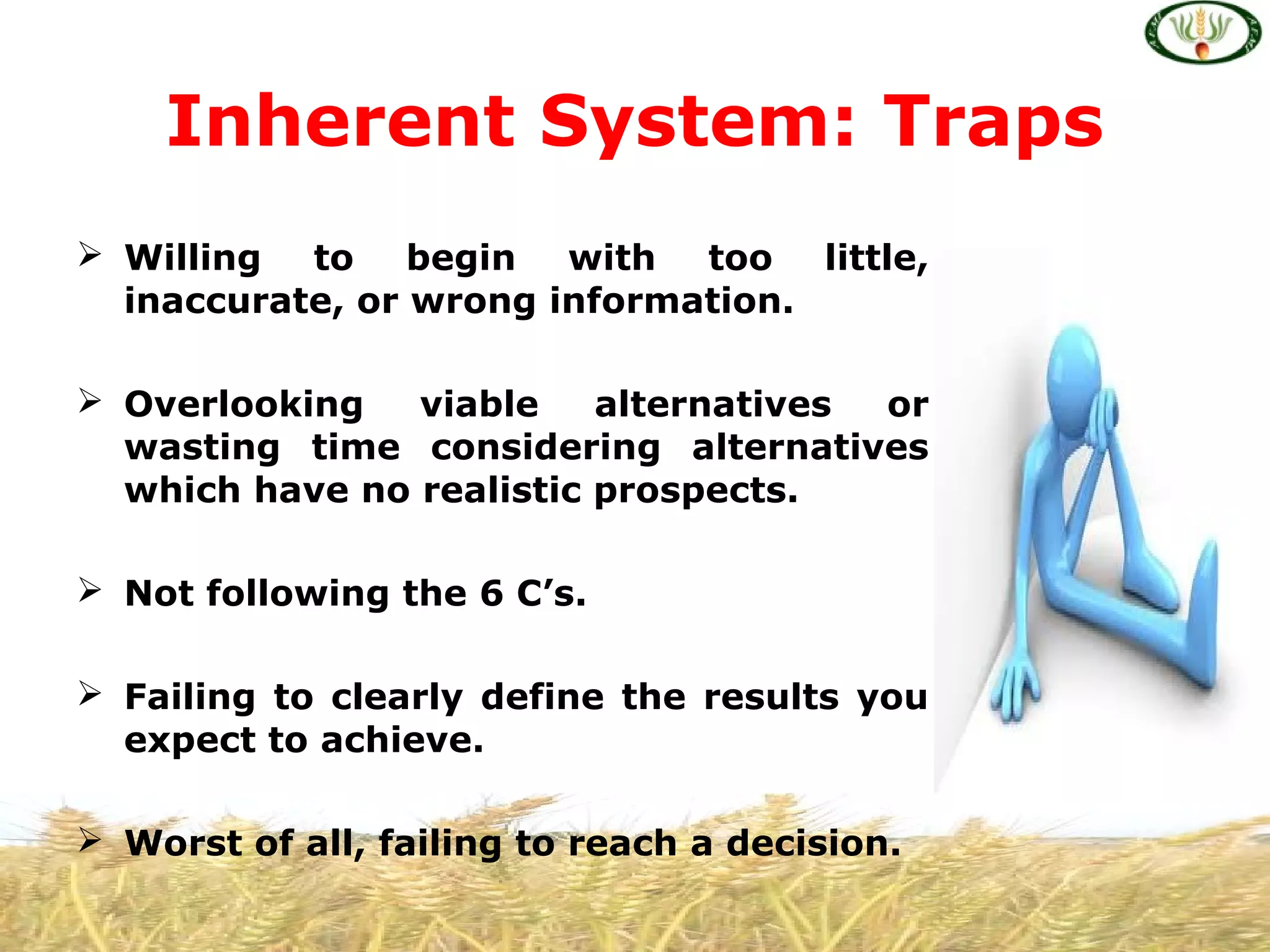  Willing to begin with too little,
inaccurate, or wrong information.
 Overlooking viable alternatives or
wasting time considering alternatives
which have no realistic prospects.
 Not following the 6 C’s.
 Failing to clearly define the results you
expect to achieve.
 Worst of all, failing to reach a decision.
Inherent System: Traps
 