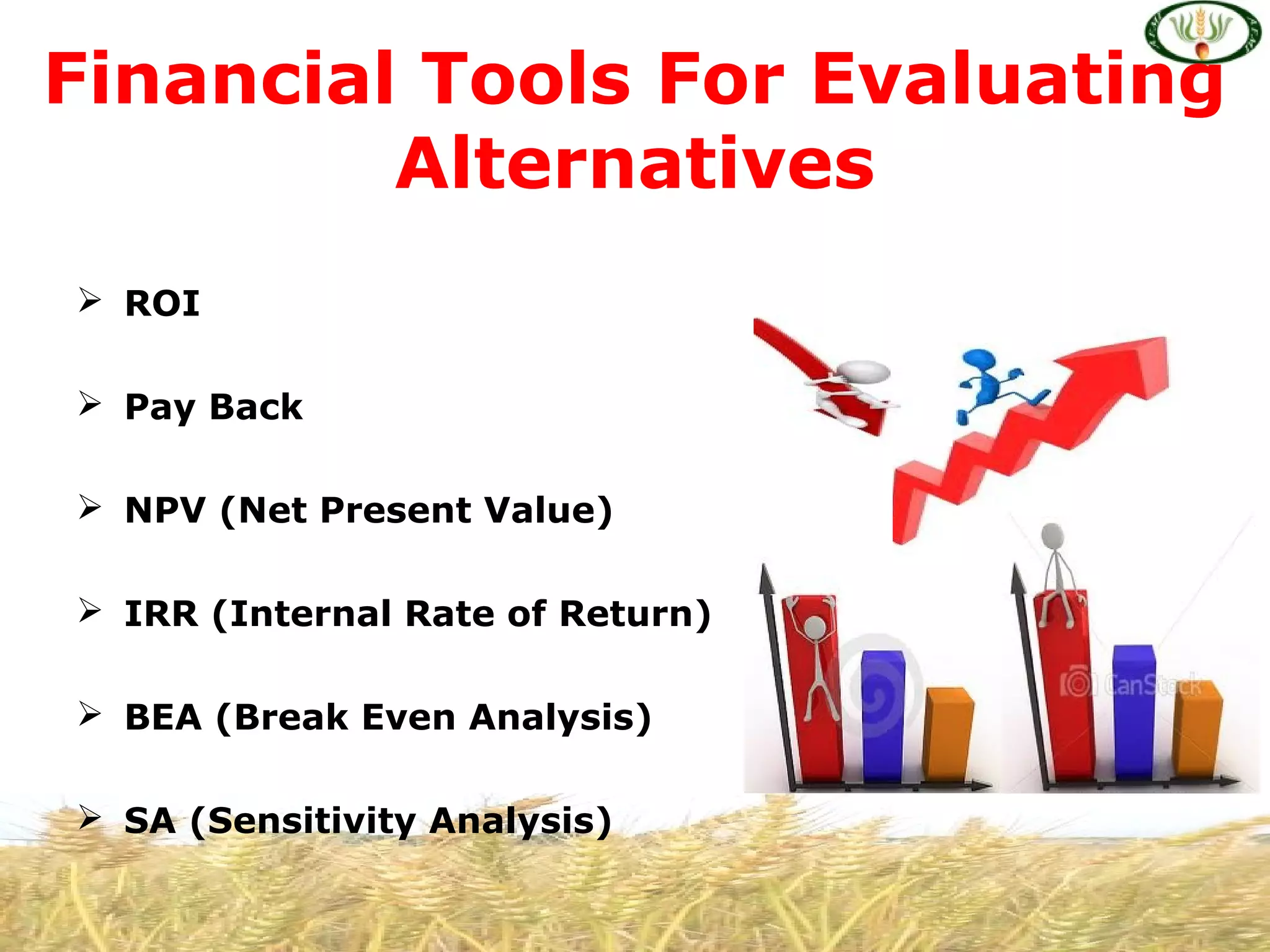  ROI
 Pay Back
 NPV (Net Present Value)
 IRR (Internal Rate of Return)
 BEA (Break Even Analysis)
 SA (Sensitivity Analysis)
Financial Tools For Evaluating
Alternatives
 
