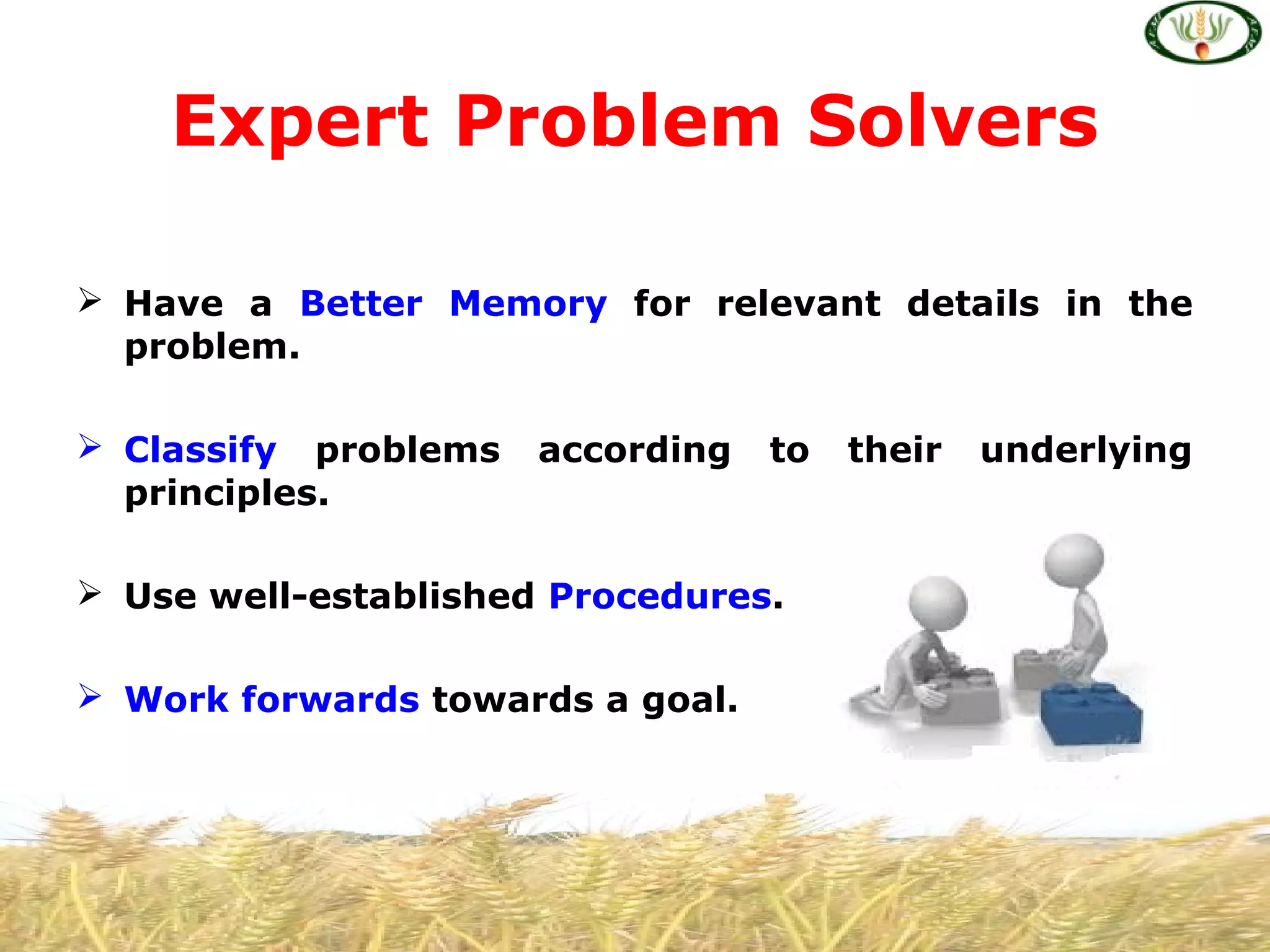  Have a Better Memory for relevant details in the
problem.
 Classify problems according to their underlying
principles.
 Use well-established Procedures.
 Work forwards towards a goal.
Expert Problem Solvers
 