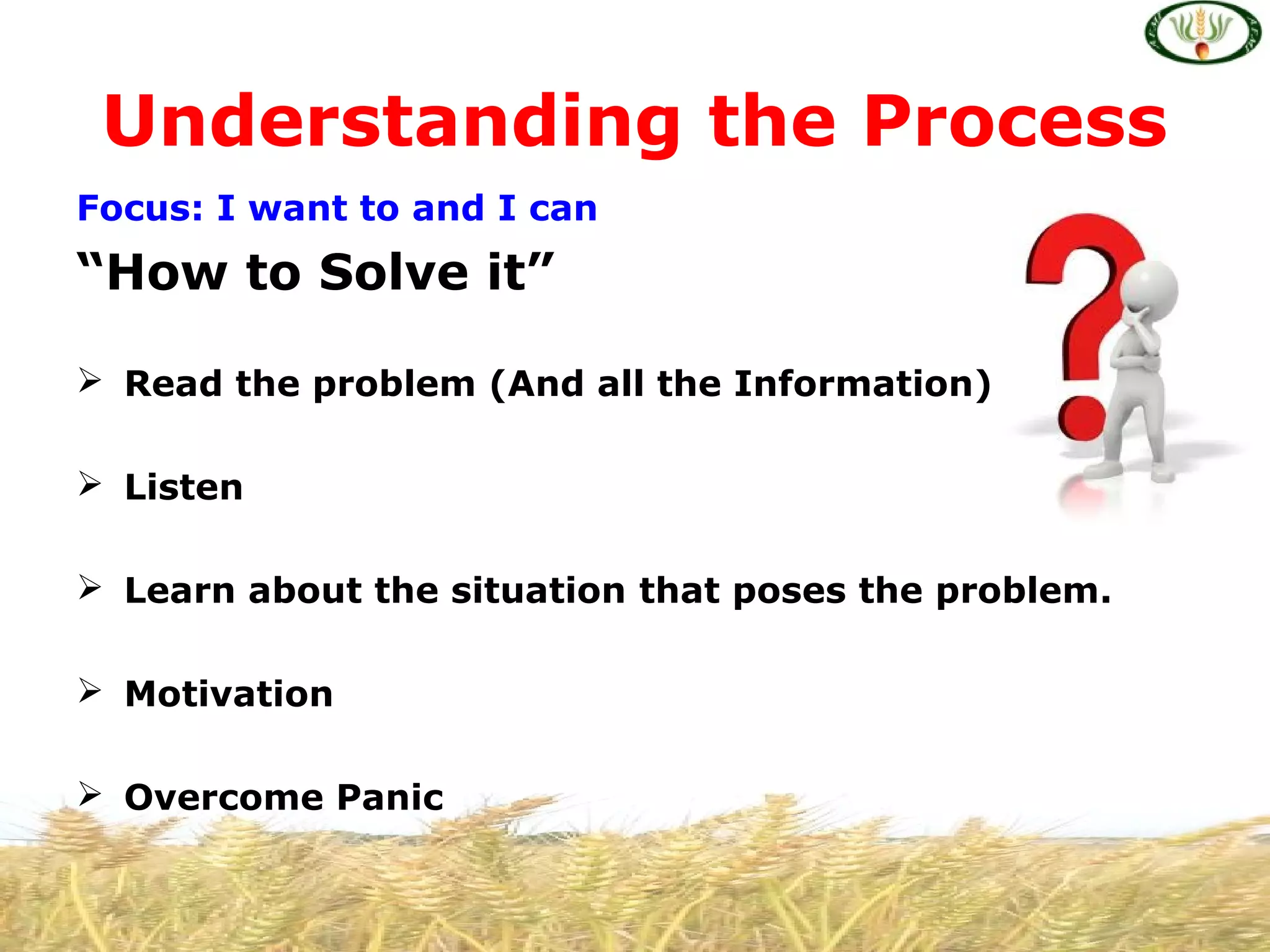 Focus: I want to and I can
“How to Solve it”
 Read the problem (And all the Information)
 Listen
 Learn about the situation that poses the problem.
 Motivation
 Overcome Panic
Understanding the Process
 
