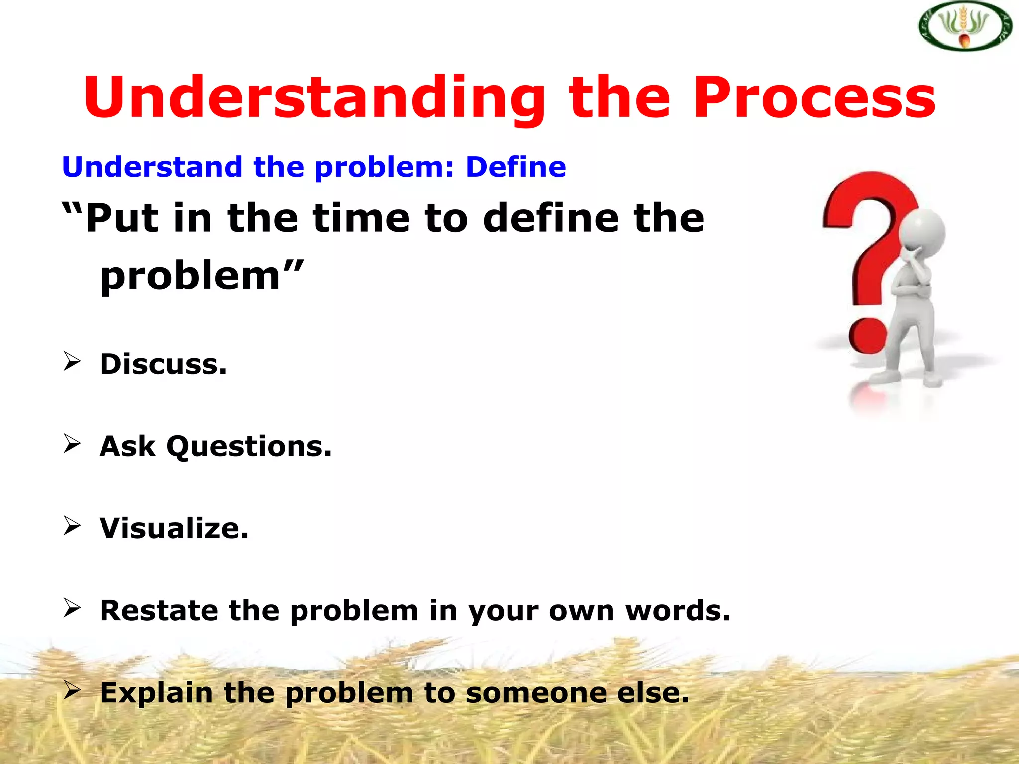 Understand the problem: Define
“Put in the time to define the
problem”
 Discuss.
 Ask Questions.
 Visualize.
 Restate the problem in your own words.
 Explain the problem to someone else.
Understanding the Process
 