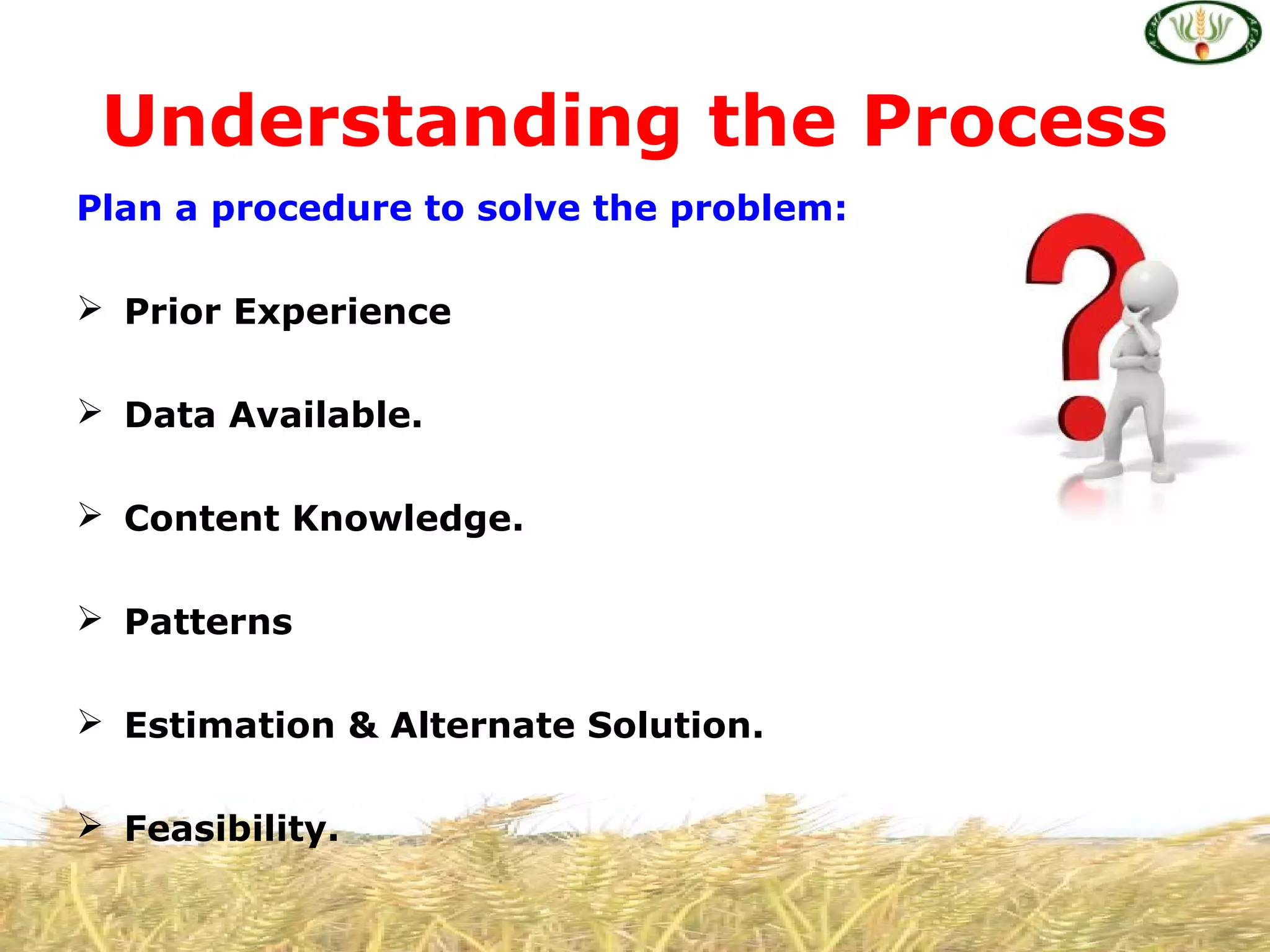Plan a procedure to solve the problem:
 Prior Experience
 Data Available.
 Content Knowledge.
 Patterns
 Estimation & Alternate Solution.
 Feasibility.
Understanding the Process
 