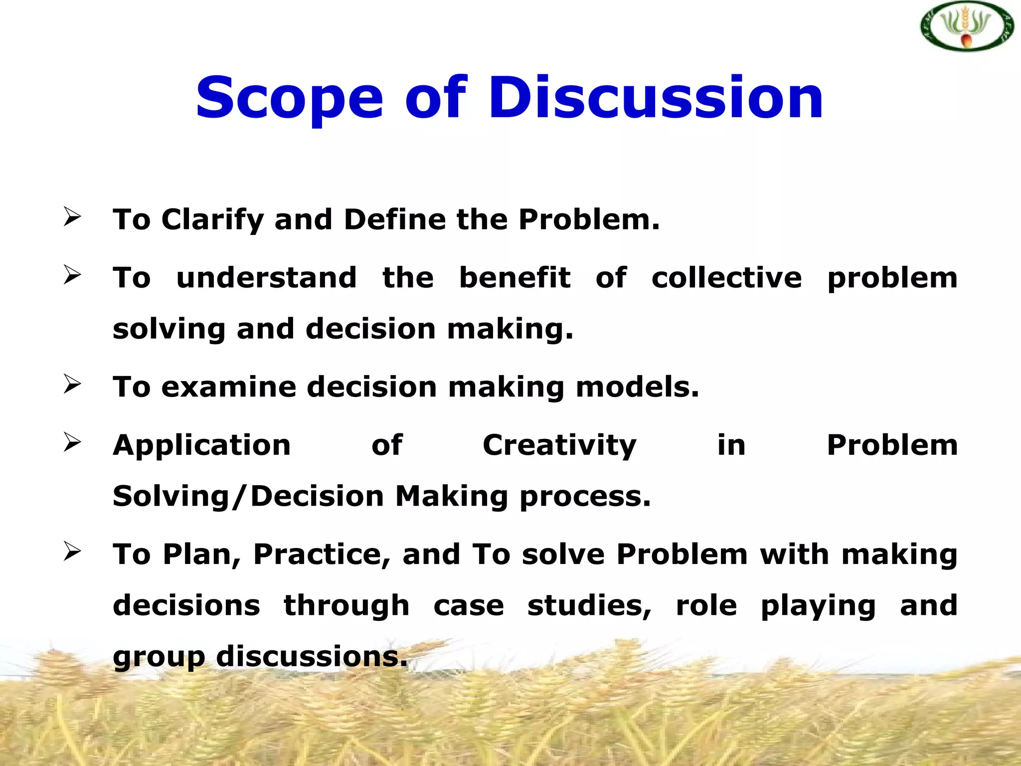 Scope of Discussion
 To Clarify and Define the Problem.
 To understand the benefit of collective problem
solving and decision making.
 To examine decision making models.
 Application of Creativity in Problem
Solving/Decision Making process.
 To Plan, Practice, and To solve Problem with making
decisions through case studies, role playing and
group discussions.
 