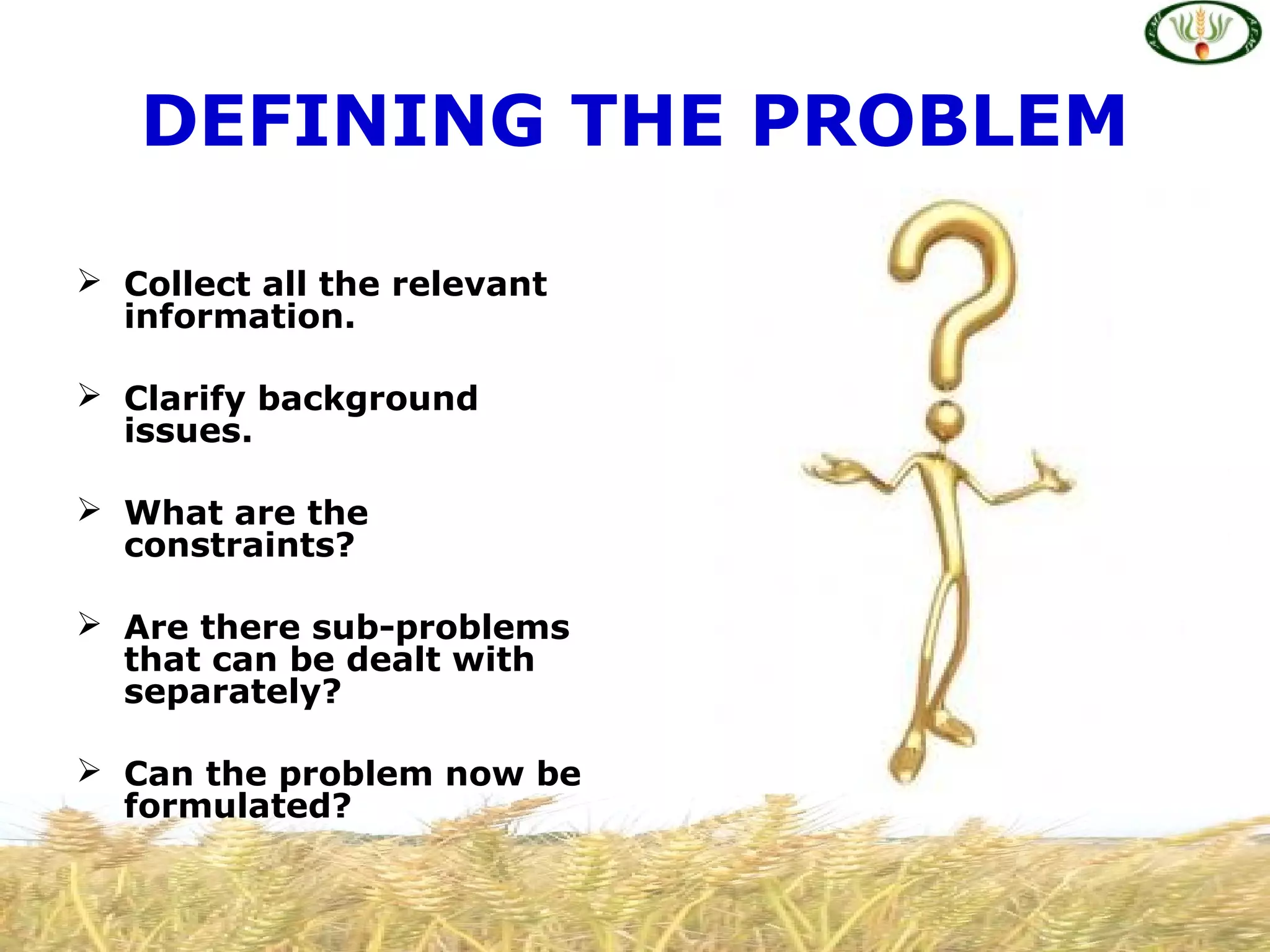 DEFINING THE PROBLEM
 Collect all the relevant
information.
 Clarify background
issues.
 What are the
constraints?
 Are there sub-problems
that can be dealt with
separately?
 Can the problem now be
formulated?
 
