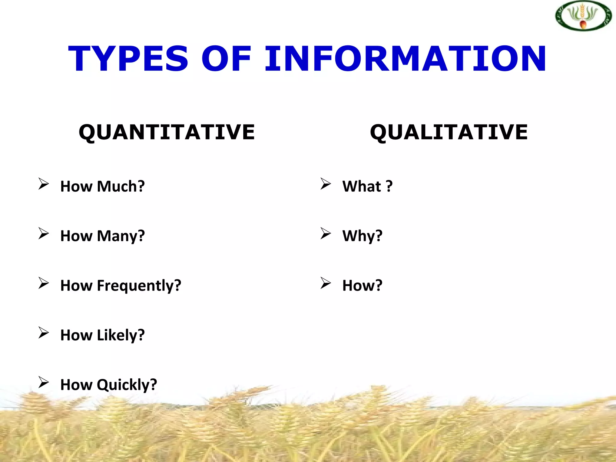 QUANTITATIVE
 How Much?
 How Many?
 How Frequently?
 How Likely?
 How Quickly?
QUALITATIVE
 What ?
 Why?
 How?
TYPES OF INFORMATION
 