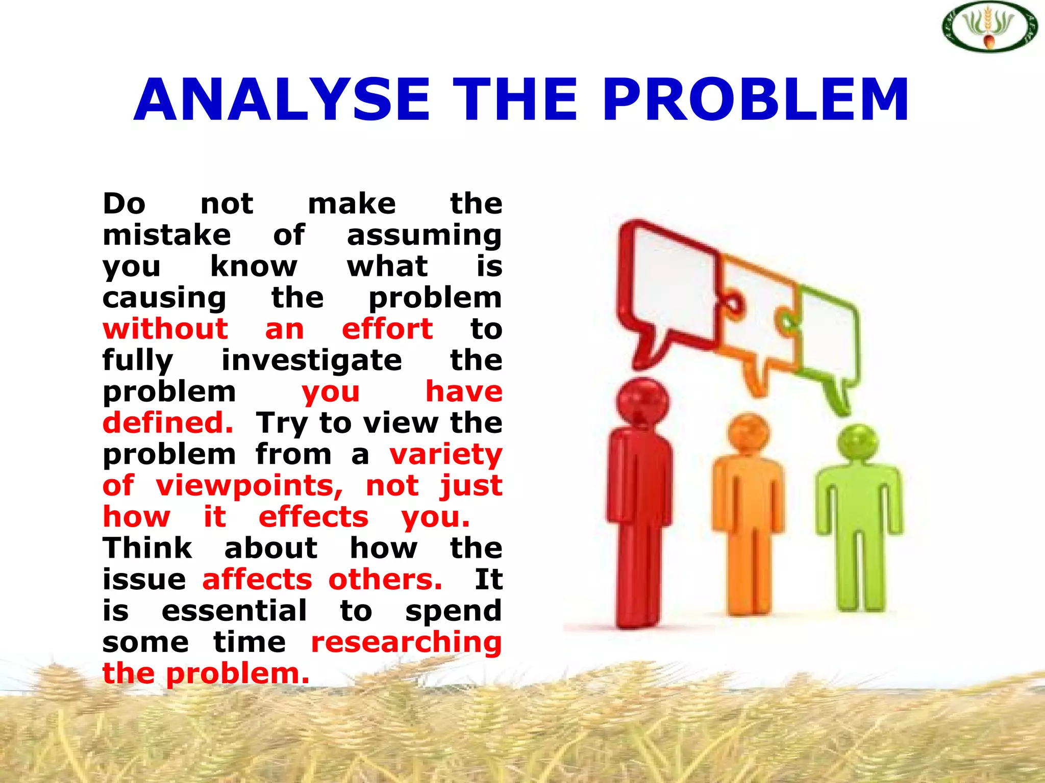ANALYSE THE PROBLEM
Do not make the
mistake of assuming
you know what is
causing the problem
without an effort to
fully investigate the
problem you have
defined. Try to view the
problem from a variety
of viewpoints, not just
how it effects you.
Think about how the
issue affects others. It
is essential to spend
some time researching
the problem.
 