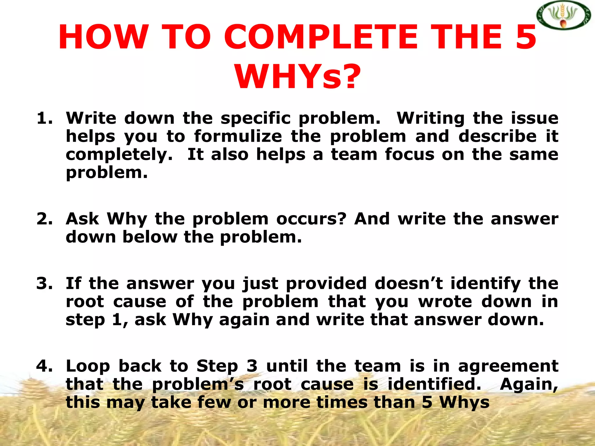 1. Write down the specific problem. Writing the issue
helps you to formulize the problem and describe it
completely. It also helps a team focus on the same
problem.
2. Ask Why the problem occurs? And write the answer
down below the problem.
3. If the answer you just provided doesn’t identify the
root cause of the problem that you wrote down in
step 1, ask Why again and write that answer down.
4. Loop back to Step 3 until the team is in agreement
that the problem’s root cause is identified. Again,
this may take few or more times than 5 Whys
HOW TO COMPLETE THE 5
WHYs?
 