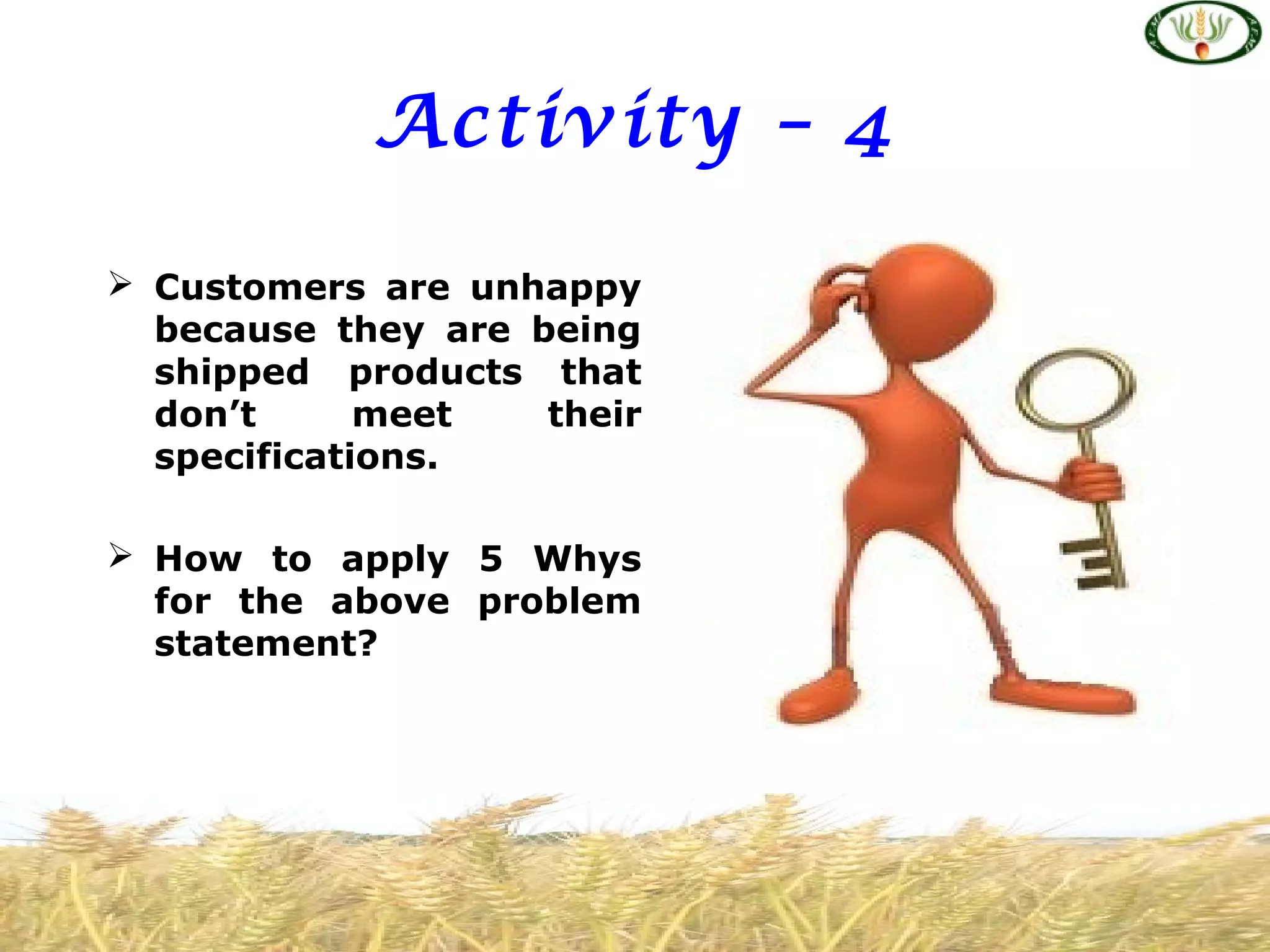 Activity – 4
 Customers are unhappy
because they are being
shipped products that
don’t meet their
specifications.
 How to apply 5 Whys
for the above problem
statement?
 