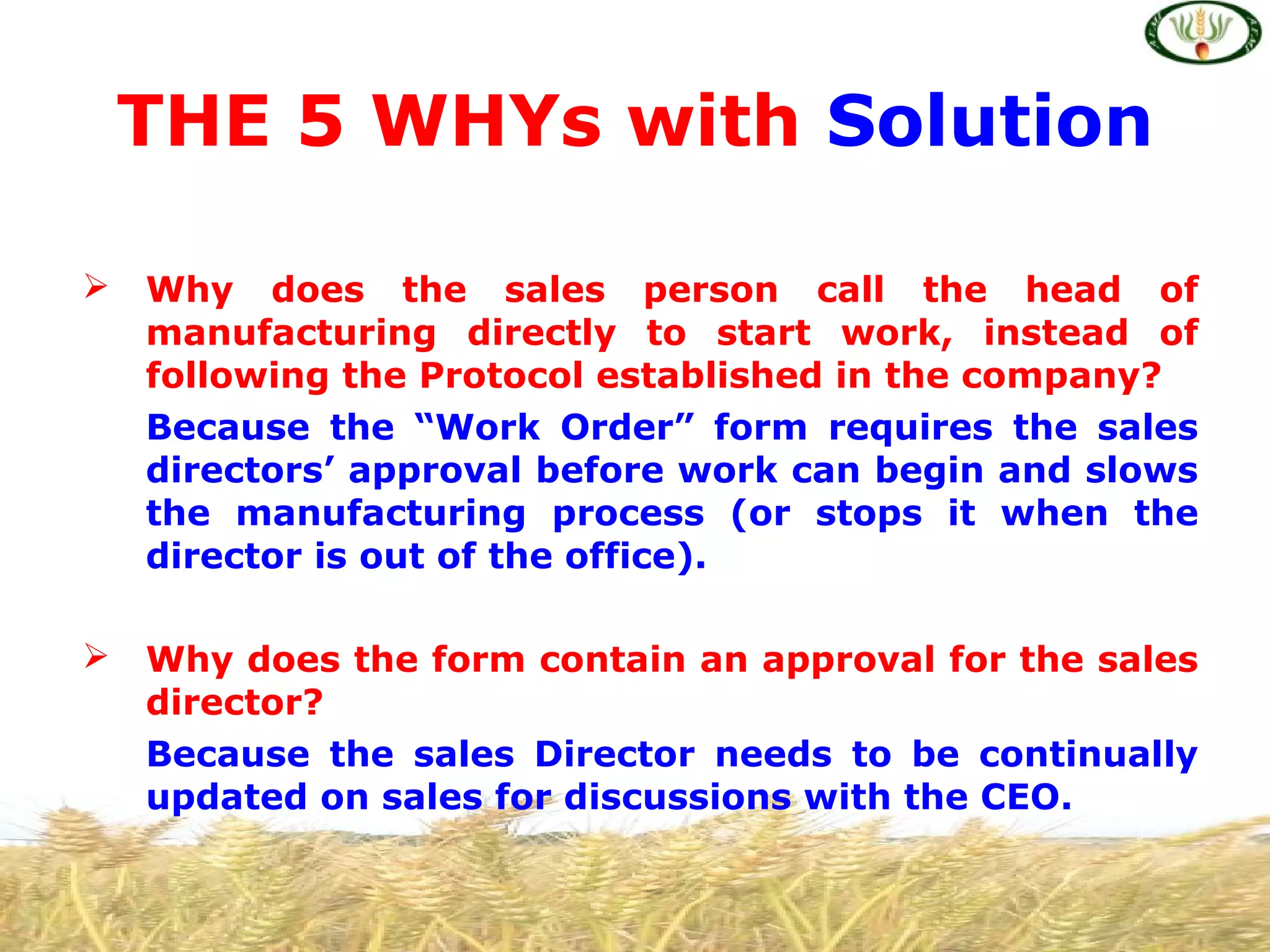  Why does the sales person call the head of
manufacturing directly to start work, instead of
following the Protocol established in the company?
Because the “Work Order” form requires the sales
directors’ approval before work can begin and slows
the manufacturing process (or stops it when the
director is out of the office).
 Why does the form contain an approval for the sales
director?
Because the sales Director needs to be continually
updated on sales for discussions with the CEO.
THE 5 WHYs with Solution
 