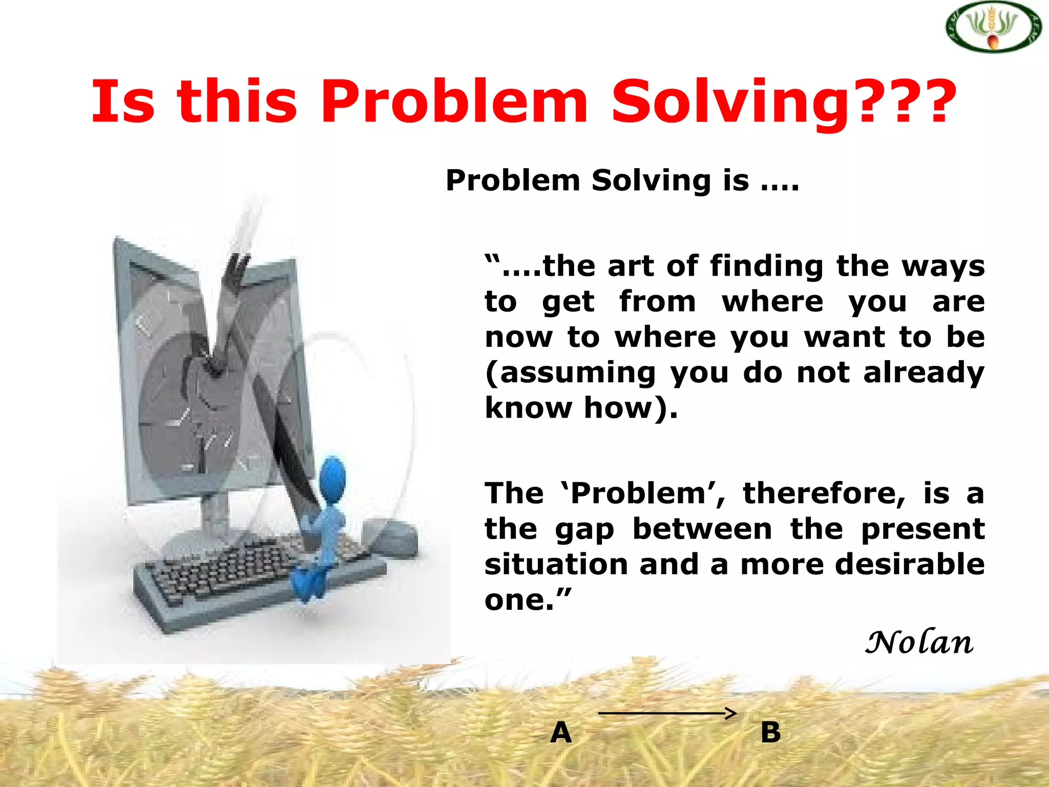 Problem Solving is ….
“….the art of finding the ways
to get from where you are
now to where you want to be
(assuming you do not already
know how).
The ‘Problem’, therefore, is a
the gap between the present
situation and a more desirable
one.”
Nolan
A B
Is this Problem Solving???
 
