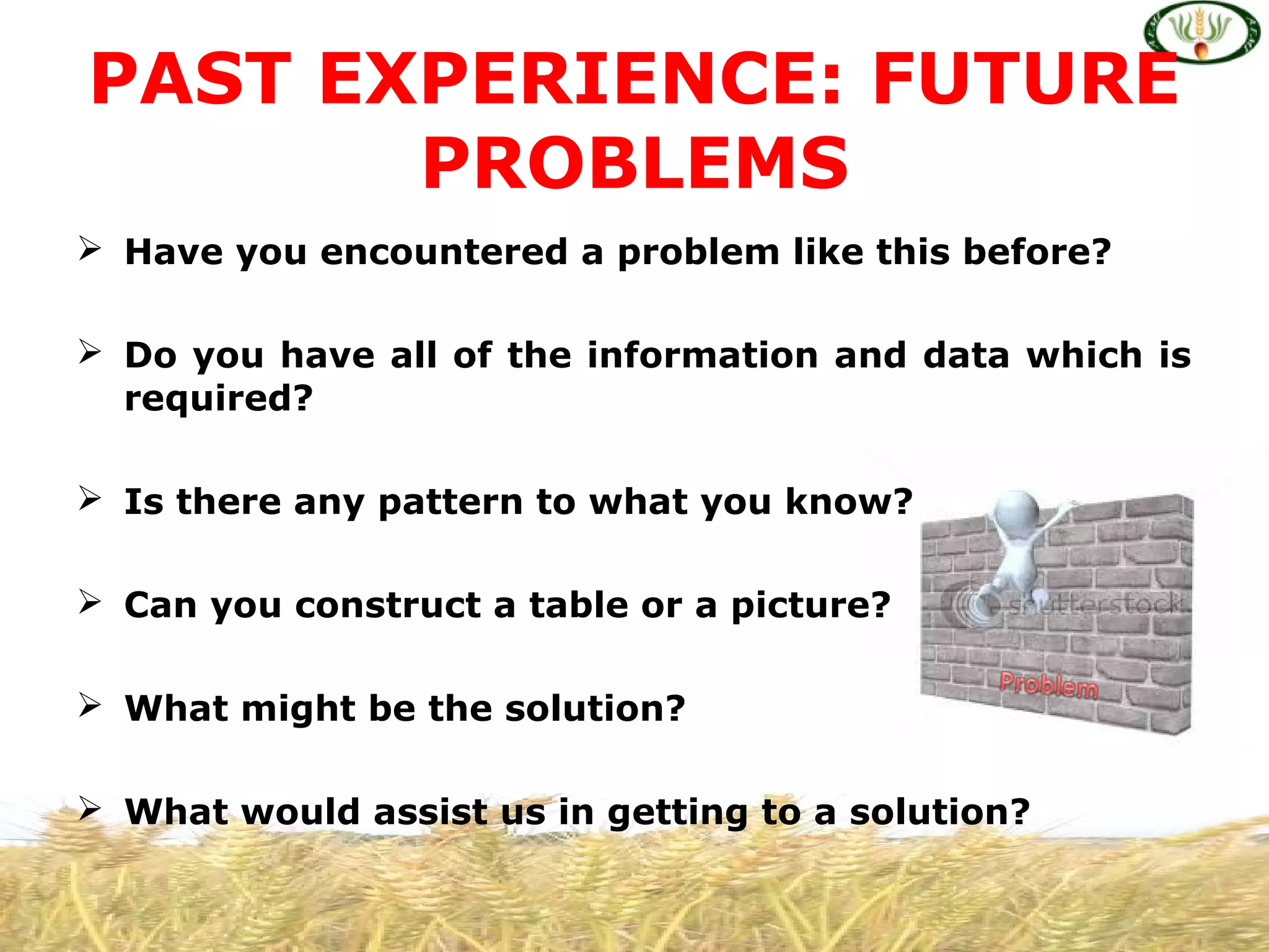  Have you encountered a problem like this before?
 Do you have all of the information and data which is
required?
 Is there any pattern to what you know?
 Can you construct a table or a picture?
 What might be the solution?
 What would assist us in getting to a solution?
PAST EXPERIENCE: FUTURE
PROBLEMS
 