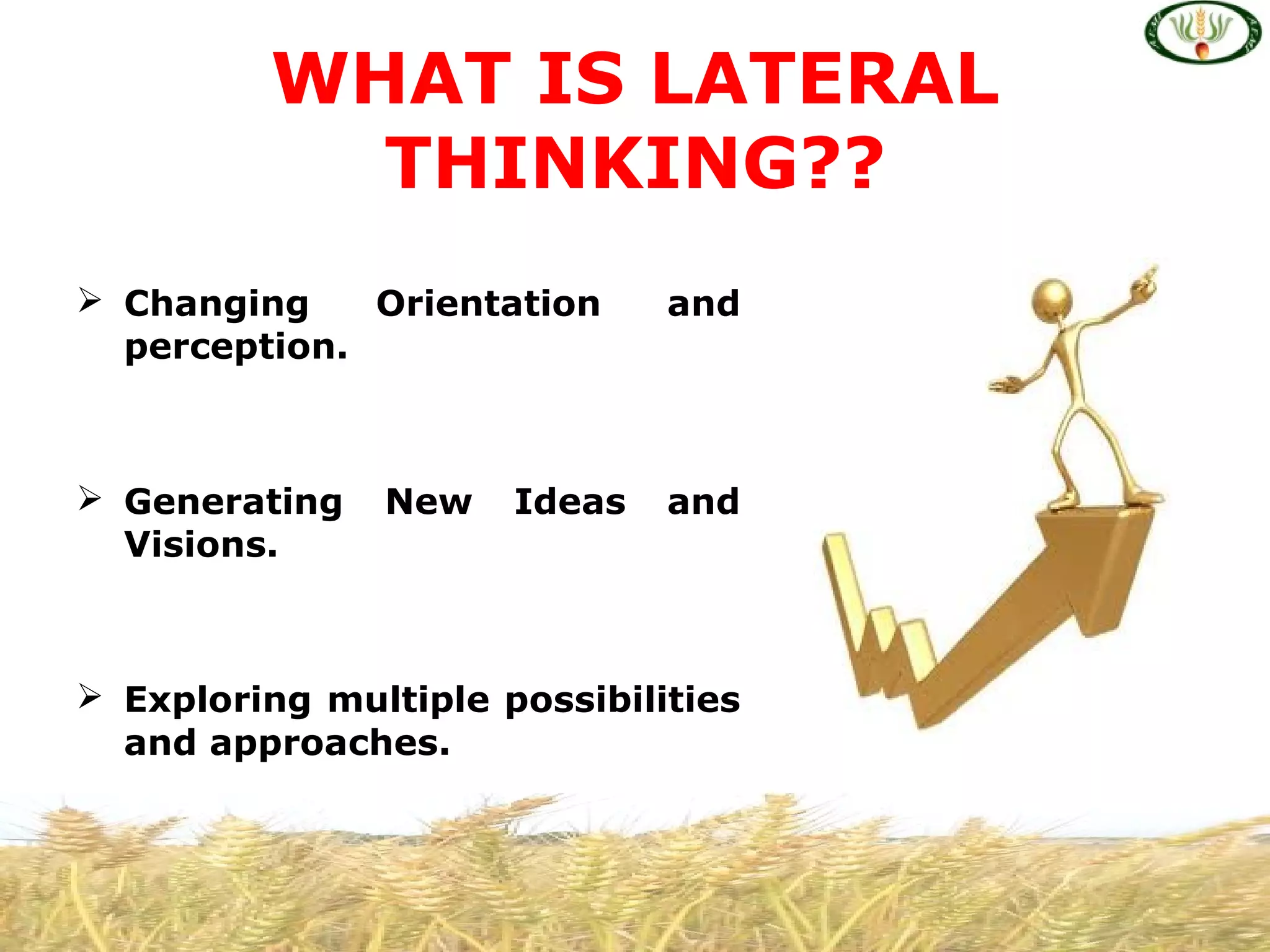  Changing Orientation and
perception.
 Generating New Ideas and
Visions.
 Exploring multiple possibilities
and approaches.
WHAT IS LATERAL
THINKING??
 