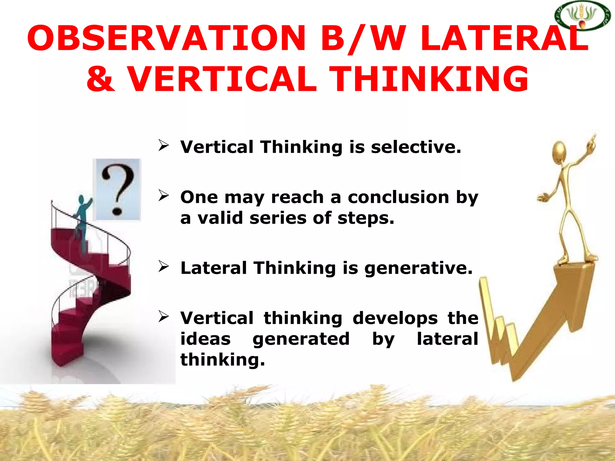  Vertical Thinking is selective.
 One may reach a conclusion by
a valid series of steps.
 Lateral Thinking is generative.
 Vertical thinking develops the
ideas generated by lateral
thinking.
OBSERVATION B/W LATERAL
& VERTICAL THINKING
 