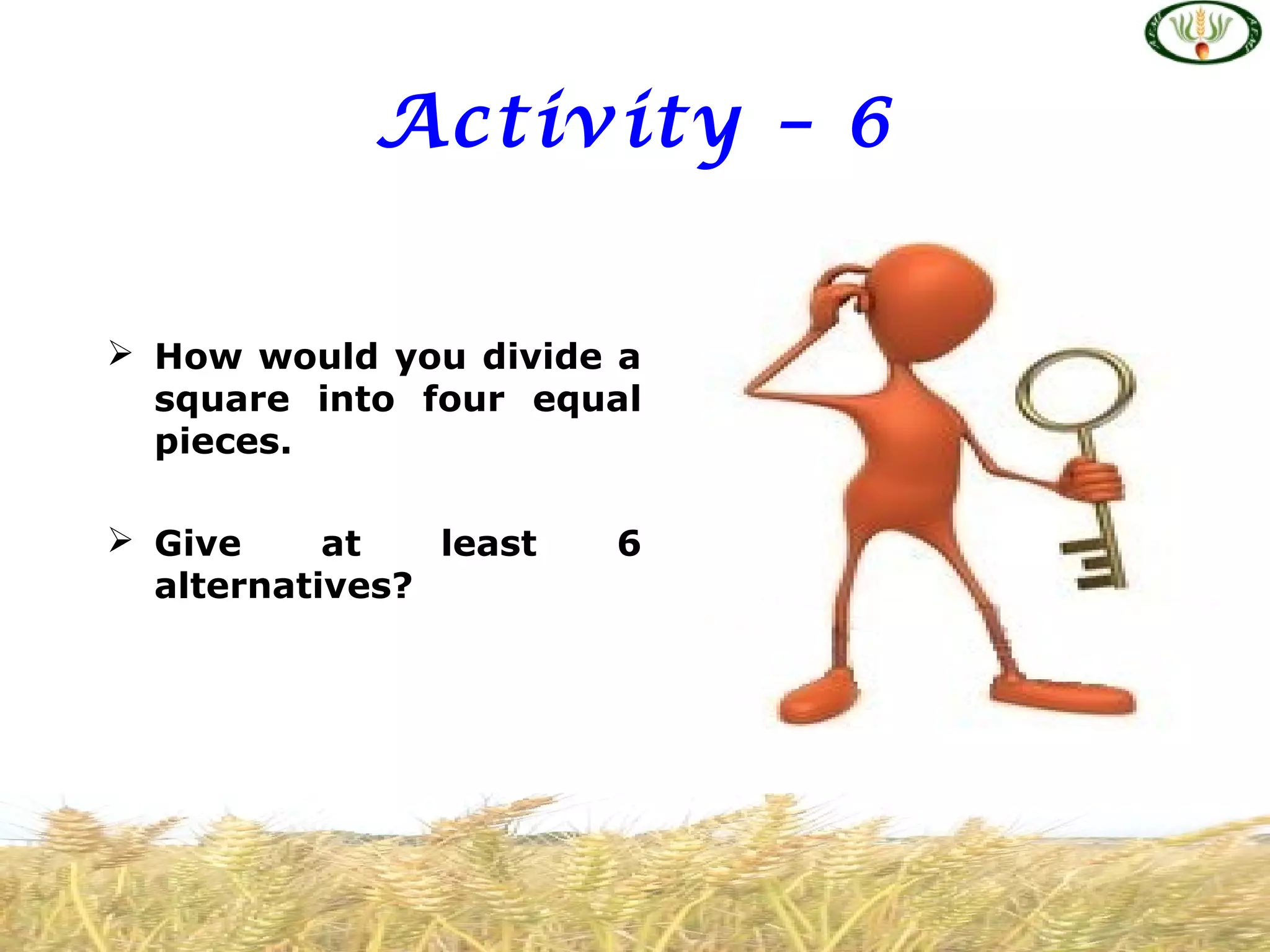 Activity – 6
 How would you divide a
square into four equal
pieces.
 Give at least 6
alternatives?
 