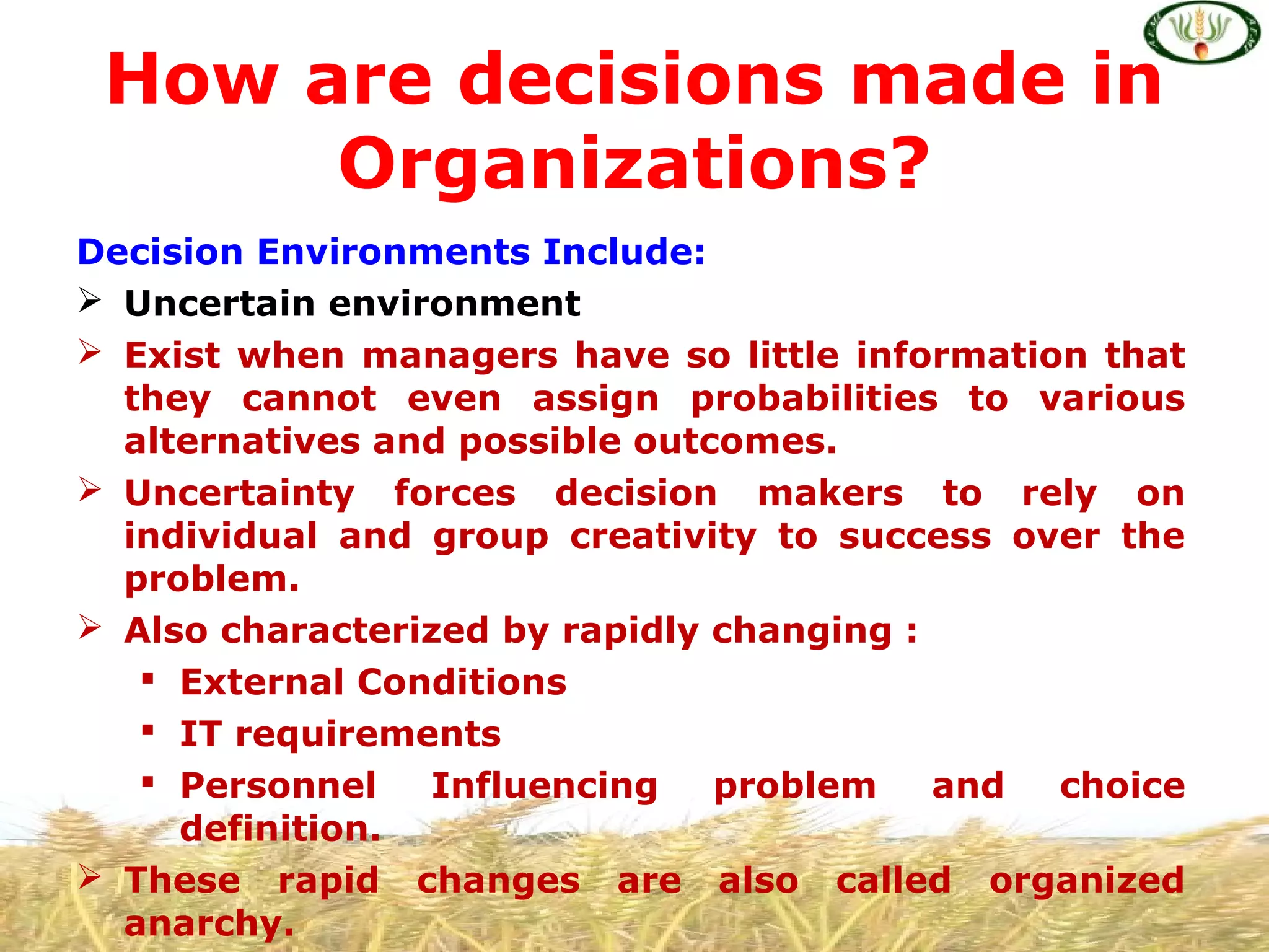 Decision Environments Include:
 Uncertain environment
 Exist when managers have so little information that
they cannot even assign probabilities to various
alternatives and possible outcomes.
 Uncertainty forces decision makers to rely on
individual and group creativity to success over the
problem.
 Also characterized by rapidly changing :
 External Conditions
 IT requirements
 Personnel Influencing problem and choice
definition.
 These rapid changes are also called organized
anarchy.
How are decisions made in
Organizations?
 