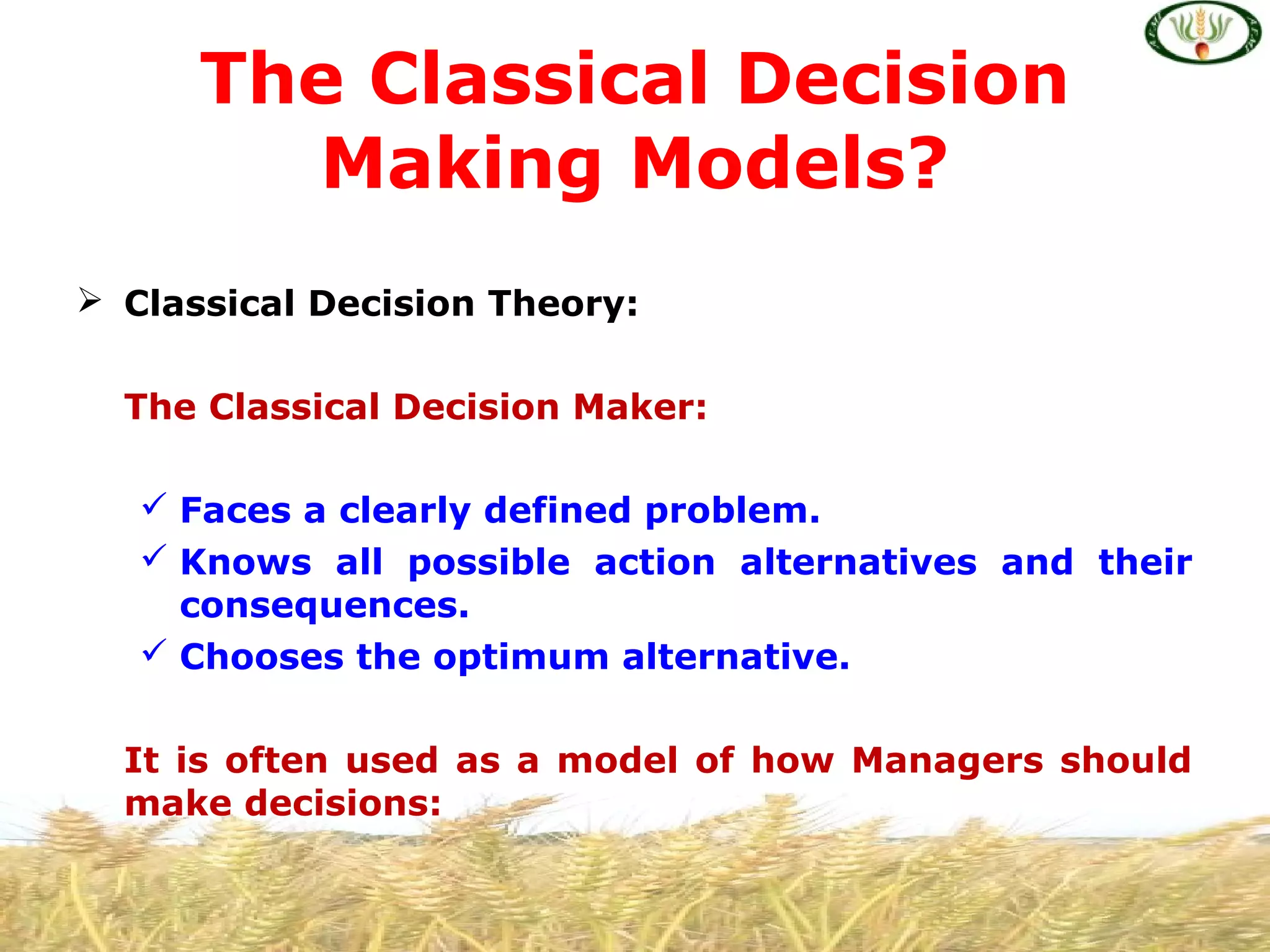  Classical Decision Theory:
The Classical Decision Maker:
 Faces a clearly defined problem.
 Knows all possible action alternatives and their
consequences.
 Chooses the optimum alternative.
It is often used as a model of how Managers should
make decisions:
The Classical Decision
Making Models?
 