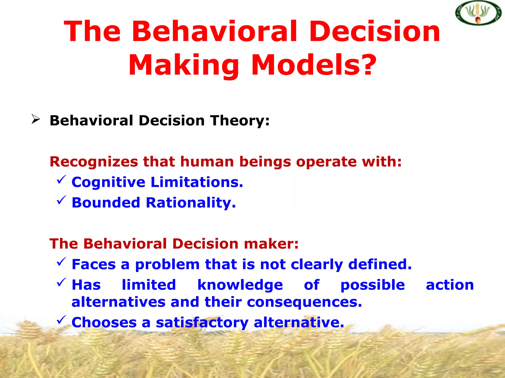  Behavioral Decision Theory:
Recognizes that human beings operate with:
 Cognitive Limitations.
 Bounded Rationality.
The Behavioral Decision maker:
 Faces a problem that is not clearly defined.
 Has limited knowledge of possible action
alternatives and their consequences.
 Chooses a satisfactory alternative.
The Behavioral Decision
Making Models?
 
