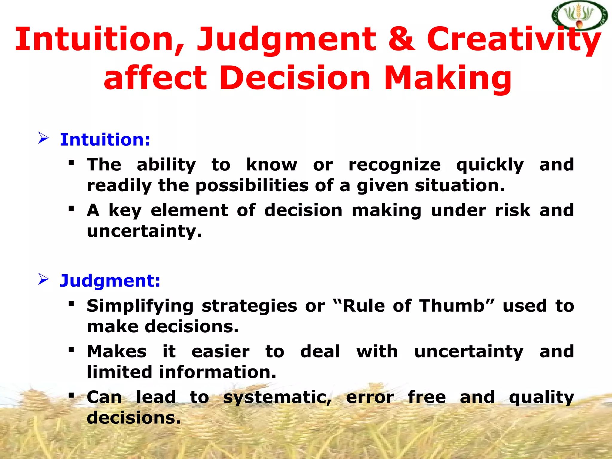  Intuition:
 The ability to know or recognize quickly and
readily the possibilities of a given situation.
 A key element of decision making under risk and
uncertainty.
 Judgment:
 Simplifying strategies or “Rule of Thumb” used to
make decisions.
 Makes it easier to deal with uncertainty and
limited information.
 Can lead to systematic, error free and quality
decisions.
Intuition, Judgment & Creativity
affect Decision Making
 