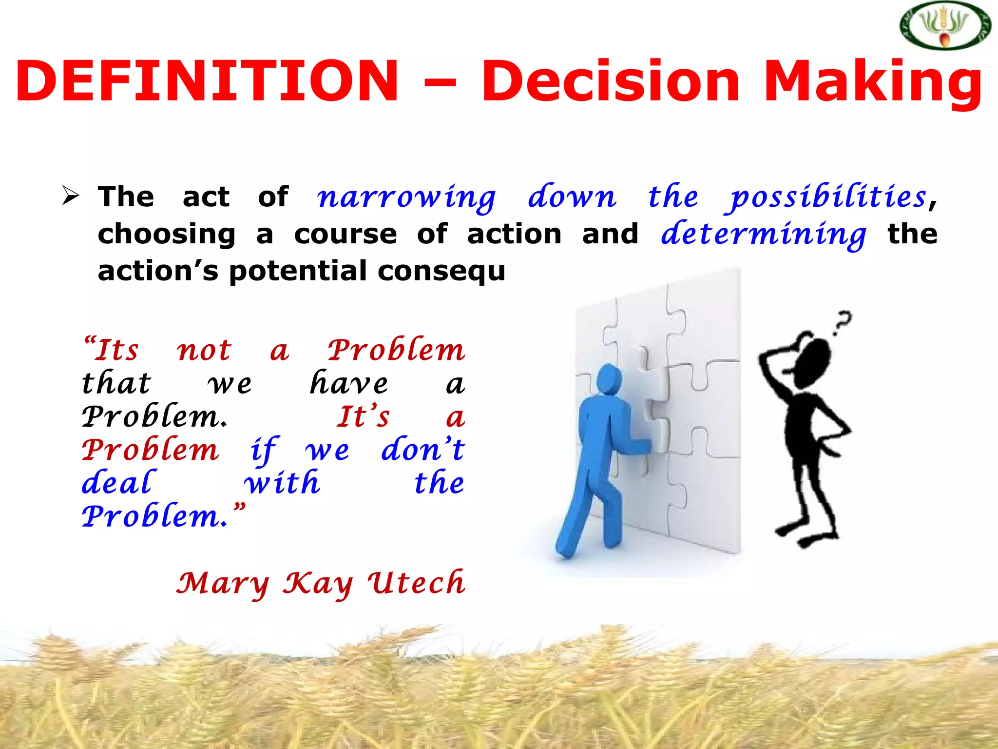  The act of narrowing down the possibilities,
choosing a course of action and determining the
action’s potential consequences.
DEFINITION – Decision Making
“Its not a Problem
that we have a
Problem. It’s a
Problem if we don’t
deal with the
Problem.”
Mary Kay Utech
 