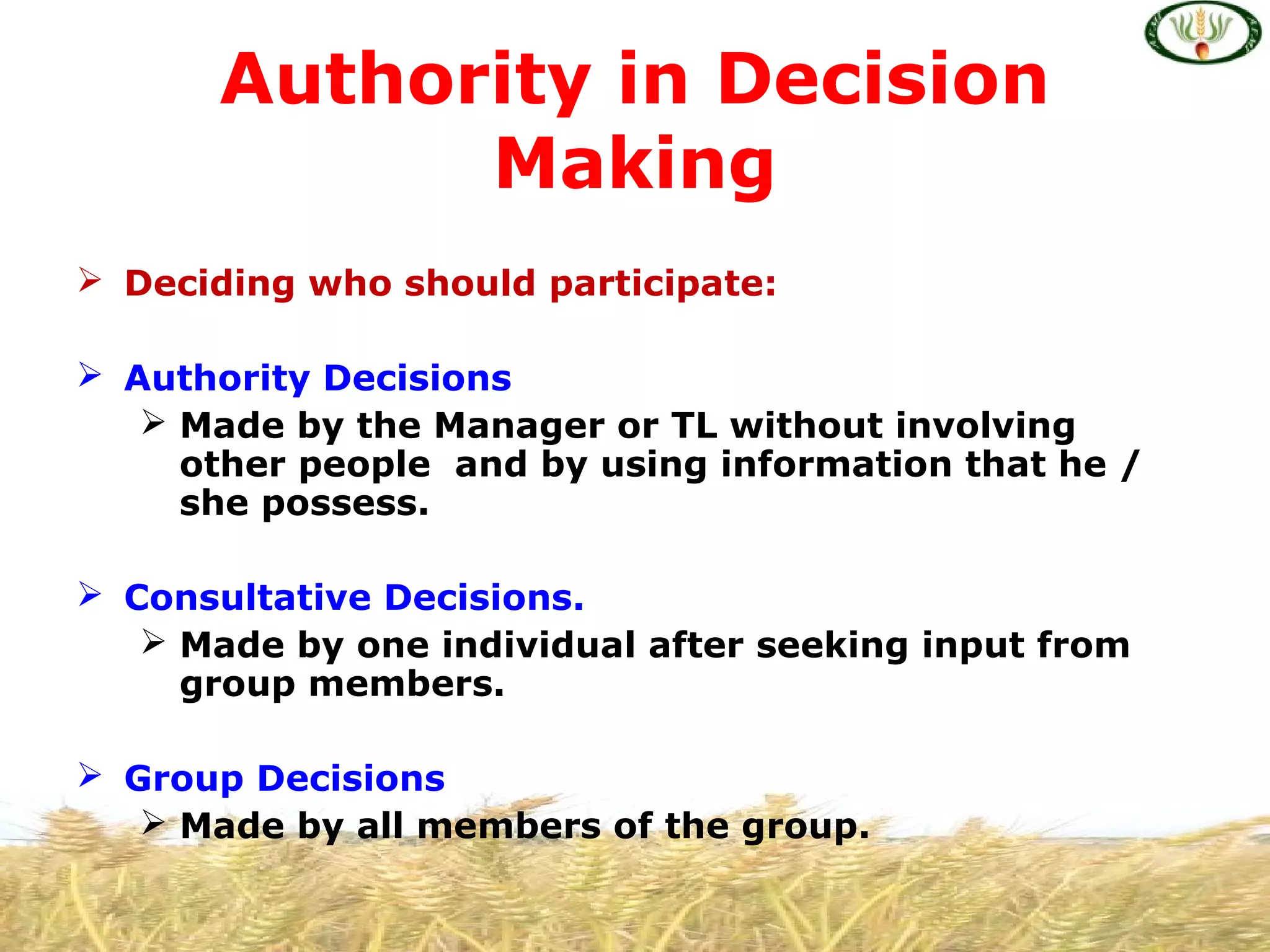  Deciding who should participate:
 Authority Decisions
 Made by the Manager or TL without involving
other people and by using information that he /
she possess.
 Consultative Decisions.
 Made by one individual after seeking input from
group members.
 Group Decisions
 Made by all members of the group.
Authority in Decision
Making
 