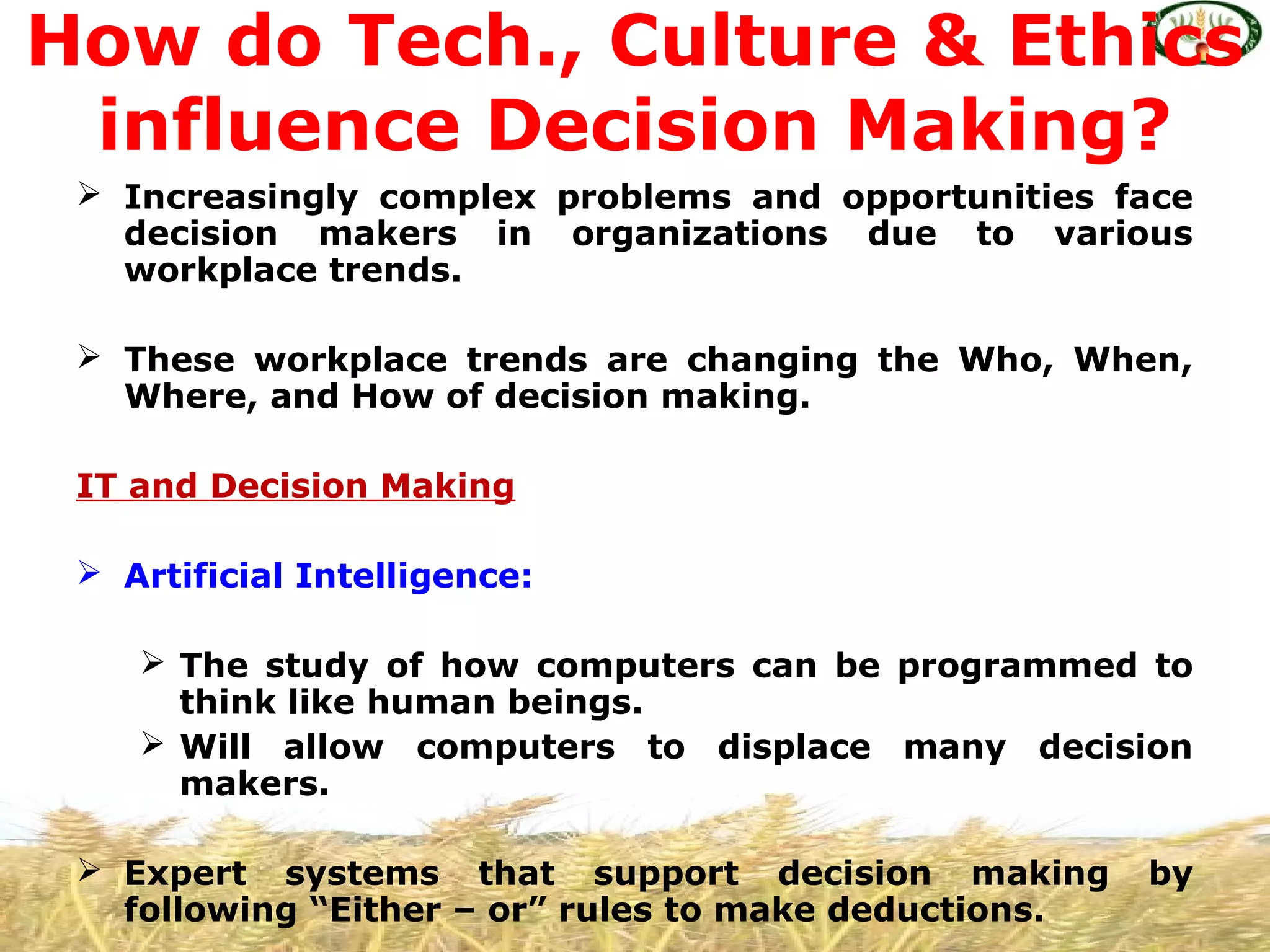  Increasingly complex problems and opportunities face
decision makers in organizations due to various
workplace trends.
 These workplace trends are changing the Who, When,
Where, and How of decision making.
IT and Decision Making
 Artificial Intelligence:
 The study of how computers can be programmed to
think like human beings.
 Will allow computers to displace many decision
makers.
 Expert systems that support decision making by
following “Either – or” rules to make deductions.
How do Tech., Culture & Ethics
influence Decision Making?
 
