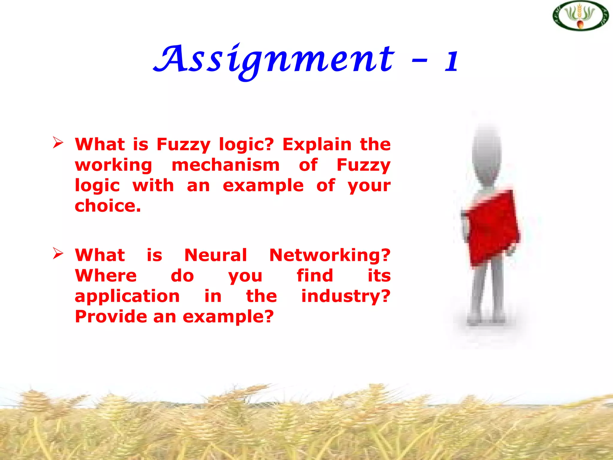 Assignment – 1
 What is Fuzzy logic? Explain the
working mechanism of Fuzzy
logic with an example of your
choice.
 What is Neural Networking?
Where do you find its
application in the industry?
Provide an example?
 