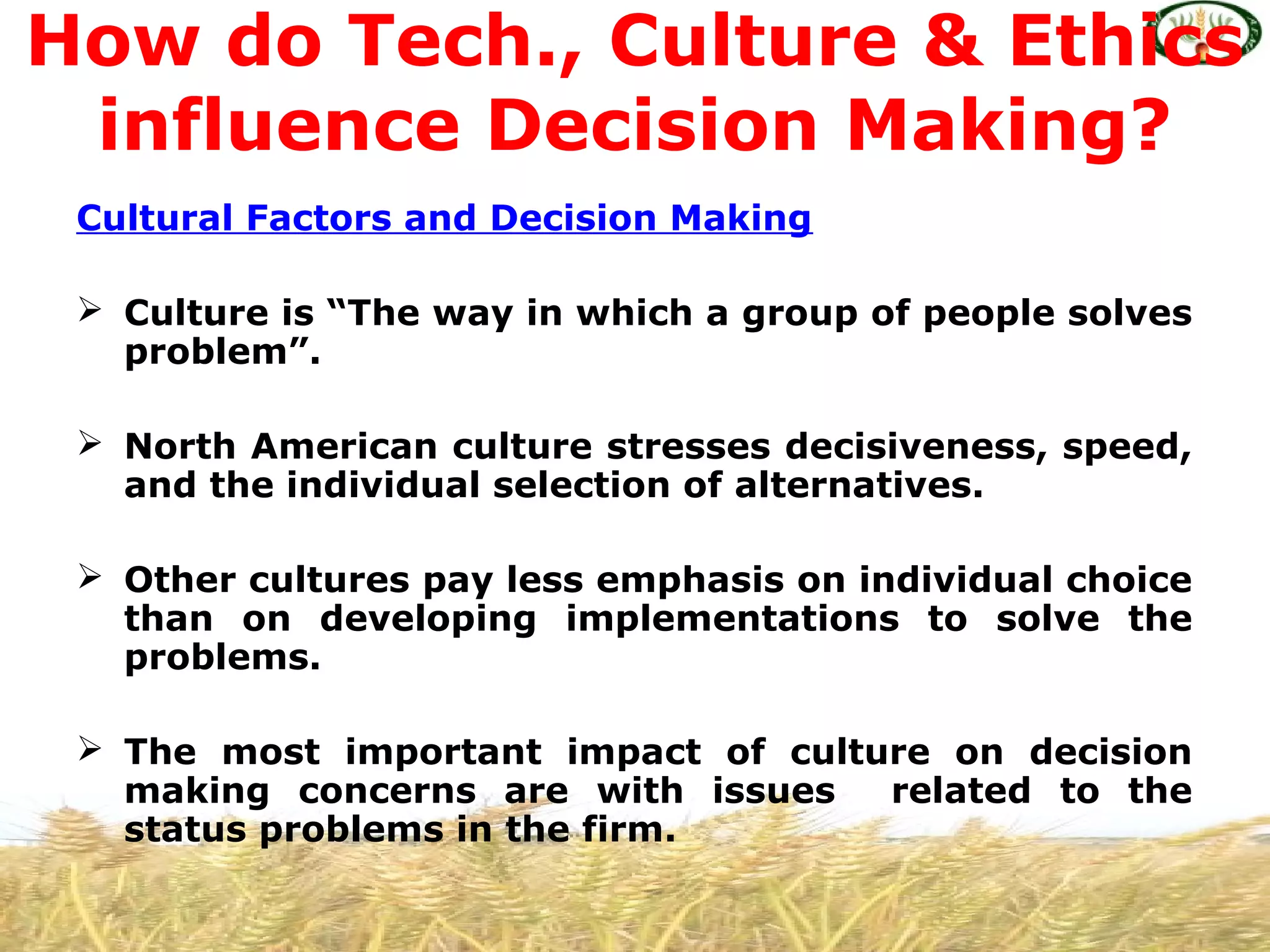 Cultural Factors and Decision Making
 Culture is “The way in which a group of people solves
problem”.
 North American culture stresses decisiveness, speed,
and the individual selection of alternatives.
 Other cultures pay less emphasis on individual choice
than on developing implementations to solve the
problems.
 The most important impact of culture on decision
making concerns are with issues related to the
status problems in the firm.
How do Tech., Culture & Ethics
influence Decision Making?
 