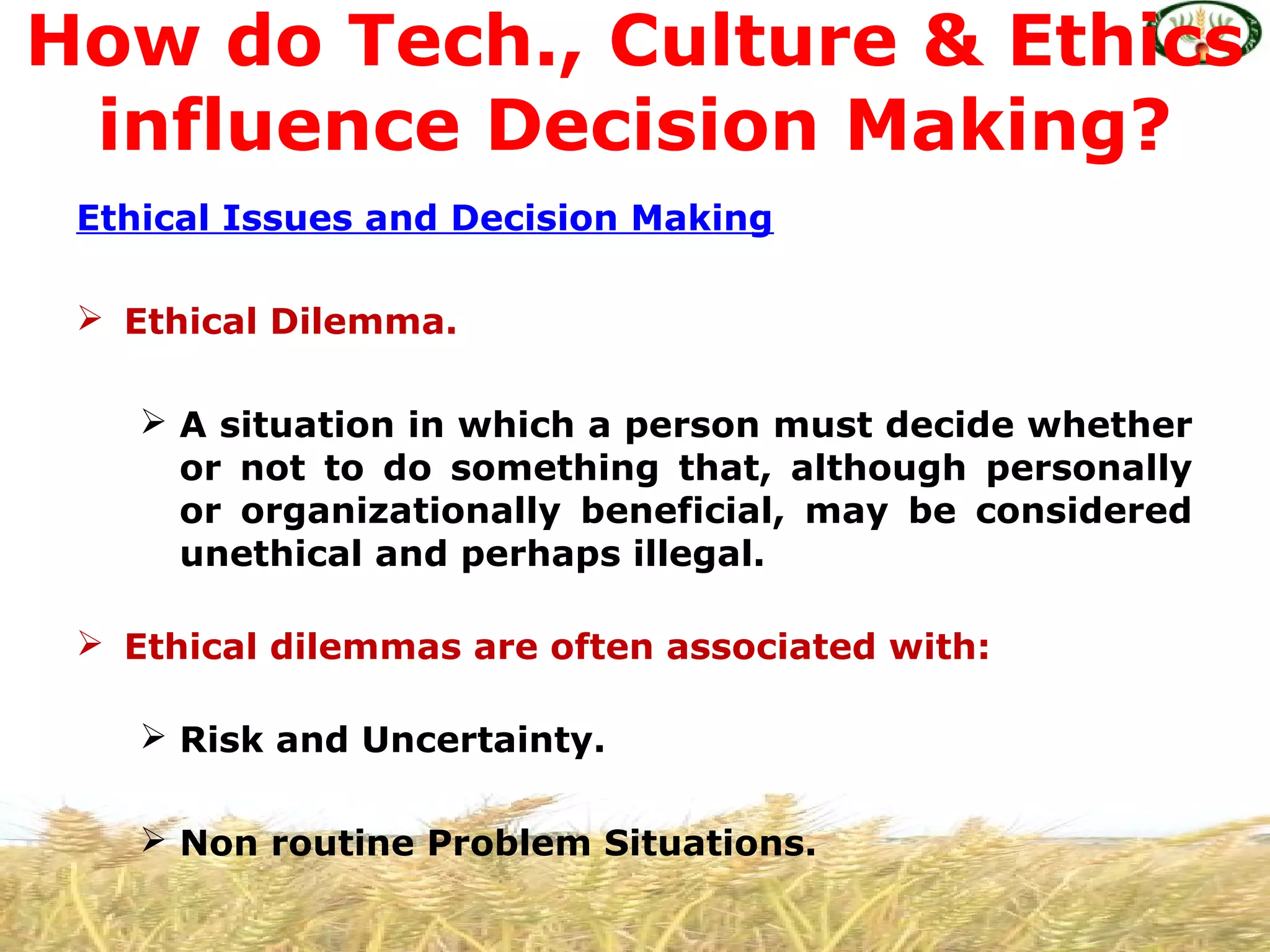 Ethical Issues and Decision Making
 Ethical Dilemma.
 A situation in which a person must decide whether
or not to do something that, although personally
or organizationally beneficial, may be considered
unethical and perhaps illegal.
 Ethical dilemmas are often associated with:
 Risk and Uncertainty.
 Non routine Problem Situations.
How do Tech., Culture & Ethics
influence Decision Making?
 