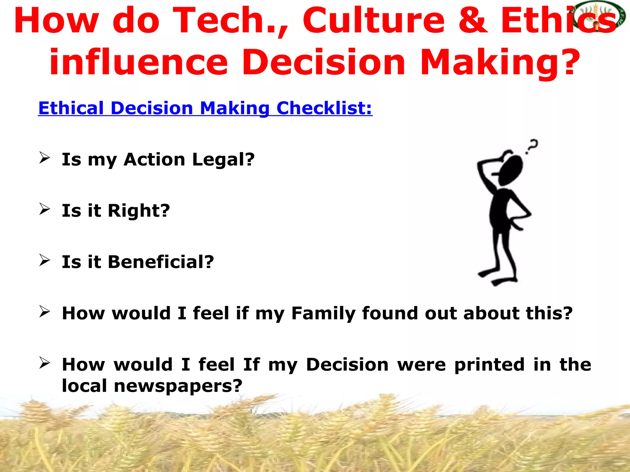 Ethical Decision Making Checklist:
 Is my Action Legal?
 Is it Right?
 Is it Beneficial?
 How would I feel if my Family found out about this?
 How would I feel If my Decision were printed in the
local newspapers?
How do Tech., Culture & Ethics
influence Decision Making?
 