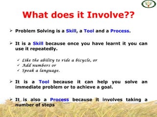  Problem Solving is a Skill, a Tool and a Process.
 It is a Skill because once you have learnt it you can
use it repeatedly.
 Like the ability to ride a bicycle, or
 Add numbers or
 Speak a language.
 It is a Tool because it can help you solve an
immediate problem or to achieve a goal.
 It is also a Process because it involves taking a
number of steps
What does it Involve??
 